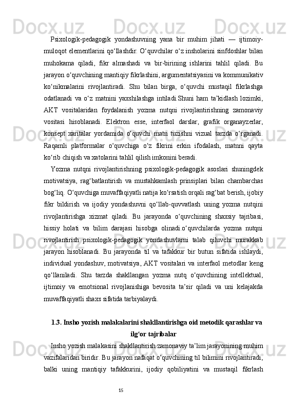 15Psixologik-pedagogik   yondashuvning   yana   bir   muhim   jihati   —   ijtimoiy-
muloqot elementlarini qo‘llashdir. O‘quvchilar o‘z insholarini sinfdoshlar bilan
muhokama   qiladi,   fikr   almashadi   va   bir-birining   ishlarini   tahlil   qiladi.   Bu
jarayon o‘quvchining mantiqiy fikrlashini, argumentatsiyasini va kommunikativ
ko‘nikmalarini   rivojlantiradi.   Shu   bilan   birga,   o‘quvchi   mustaqil   fikrlashga
odatlanadi   va   o‘z   matnini   yaxshilashga   intiladi.Shuni   ham   ta’kidlash   lozimki,
AKT   vositalaridan   foydalanish   yozma   nutqni   rivojlantirishning   zamonaviy
vositasi   hisoblanadi.   Elektron   esse,   interfaol   darslar,   grafik   organayzerlar,
konsept   xaritalar   yordamida   o‘quvchi   matn   tuzishni   vizual   tarzda   o‘rganadi.
Raqamli   platformalar   o‘quvchiga   o‘z   fikrini   erkin   ifodalash,   matnni   qayta
ko‘rib chiqish va xatolarini tahlil qilish imkonini beradi.
Yozma   nutqni   rivojlantirishning   psixologik-pedagogik   asoslari   shuningdek
motivatsiya,   rag‘batlantirish   va   mustahkamlash   prinsiplari   bilan   chambarchas
bog‘liq. O‘quvchiga muvaffaqiyatli natija ko‘rsatish orqali rag‘bat berish, ijobiy
fikr   bildirish   va   ijodiy   yondashuvni   qo‘llab-quvvatlash   uning   yozma   nutqini
rivojlantirishga   xizmat   qiladi.   Bu   jarayonda   o‘quvchining   shaxsiy   tajribasi,
hissiy   holati   va   bilim   darajasi   hisobga   olinadi.o‘quvchilarda   yozma   nutqni
rivojlantirish   psixologik-pedagogik   yondashuvlarni   talab   qiluvchi   murakkab
jarayon   hisoblanadi.   Bu   jarayonda   til   va   tafakkur   bir   butun   sifatida   ishlaydi,
individual   yondashuv,   motivatsiya,   AKT   vositalari   va   interfaol   metodlar   keng
qo‘llaniladi.   Shu   tarzda   shakllangan   yozma   nutq   o‘quvchining   intellektual,
ijtimoiy   va   emotsional   rivojlanishiga   bevosita   ta’sir   qiladi   va   uni   kelajakda
muvaffaqiyatli shaxs sifatida tarbiyalaydi.
1.3. Insho yozish malakalarini shakllantirishga oid metodik qarashlar va
ilg‘or tajribalar
Insho yozish malakasini shakllantirish zamonaviy ta’lim jarayonining muhim
vazifalaridan biridir. Bu jarayon nafaqat o‘quvchining til bilimini rivojlantiradi,
balki   uning   mantiqiy   tafakkurini,   ijodiy   qobiliyatini   va   mustaqil   fikrlash 