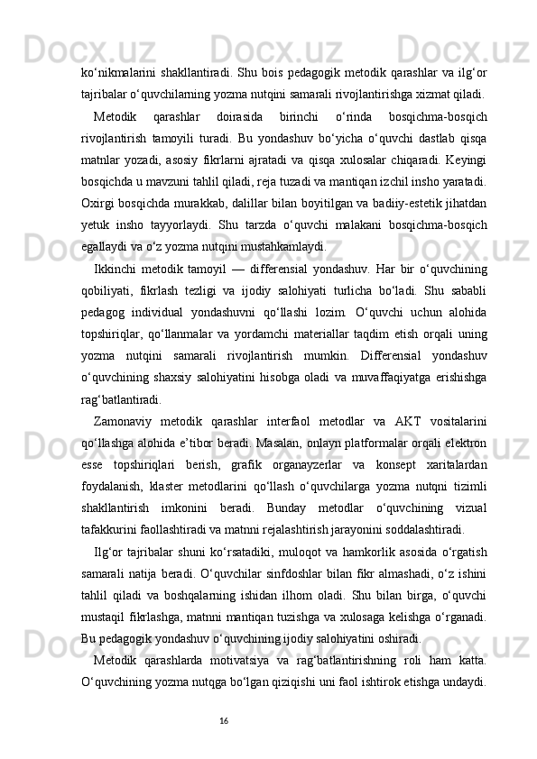 16ko‘nikmalarini   shakllantiradi.   Shu   bois   pedagogik   metodik   qarashlar   va   ilg‘or
tajribalar o‘quvchilarning yozma nutqini samarali rivojlantirishga xizmat qiladi.
Metodik   qarashlar   doirasida   birinchi   o‘rinda   bosqichma-bosqich
rivojlantirish   tamoyili   turadi.   Bu   yondashuv   bo‘yicha   o‘quvchi   dastlab   qisqa
matnlar   yozadi,   asosiy   fikrlarni   ajratadi   va   qisqa   xulosalar   chiqaradi.   Keyingi
bosqichda u mavzuni tahlil qiladi, reja tuzadi va mantiqan izchil insho yaratadi.
Oxirgi bosqichda murakkab, dalillar bilan boyitilgan va badiiy-estetik jihatdan
yetuk   insho   tayyorlaydi.   Shu   tarzda   o‘quvchi   malakani   bosqichma-bosqich
egallaydi va o‘z yozma nutqini mustahkamlaydi.
Ikkinchi   metodik   tamoyil   —   differensial   yondashuv.   Har   bir   o‘quvchining
qobiliyati,   fikrlash   tezligi   va   ijodiy   salohiyati   turlicha   bo‘ladi.   Shu   sababli
pedagog   individual   yondashuvni   qo‘llashi   lozim.   O‘quvchi   uchun   alohida
topshiriqlar,   qo‘llanmalar   va   yordamchi   materiallar   taqdim   etish   orqali   uning
yozma   nutqini   samarali   rivojlantirish   mumkin.   Differensial   yondashuv
o‘quvchining   shaxsiy   salohiyatini   hisobga   oladi   va   muvaffaqiyatga   erishishga
rag‘batlantiradi.
Zamonaviy   metodik   qarashlar   interfaol   metodlar   va   AKT   vositalarini
qo‘llashga alohida e’tibor beradi. Masalan,  onlayn platformalar orqali elektron
esse   topshiriqlari   berish,   grafik   organayzerlar   va   konsept   xaritalardan
foydalanish,   klaster   metodlarini   qo‘llash   o‘quvchilarga   yozma   nutqni   tizimli
shakllantirish   imkonini   beradi.   Bunday   metodlar   o‘quvchining   vizual
tafakkurini faollashtiradi va matnni rejalashtirish jarayonini soddalashtiradi.
Ilg‘or   tajribalar   shuni   ko‘rsatadiki,   muloqot   va   hamkorlik   asosida   o‘rgatish
samarali   natija  beradi.   O‘quvchilar   sinfdoshlar   bilan   fikr   almashadi,   o‘z   ishini
tahlil   qiladi   va   boshqalarning   ishidan   ilhom   oladi.   Shu   bilan   birga,   o‘quvchi
mustaqil fikrlashga, matnni mantiqan tuzishga va xulosaga kelishga o‘rganadi.
Bu pedagogik yondashuv o‘quvchining ijodiy salohiyatini oshiradi.
Metodik   qarashlarda   motivatsiya   va   rag‘batlantirishning   roli   ham   katta.
O‘quvchining yozma nutqga bo‘lgan qiziqishi uni faol ishtirok etishga undaydi. 