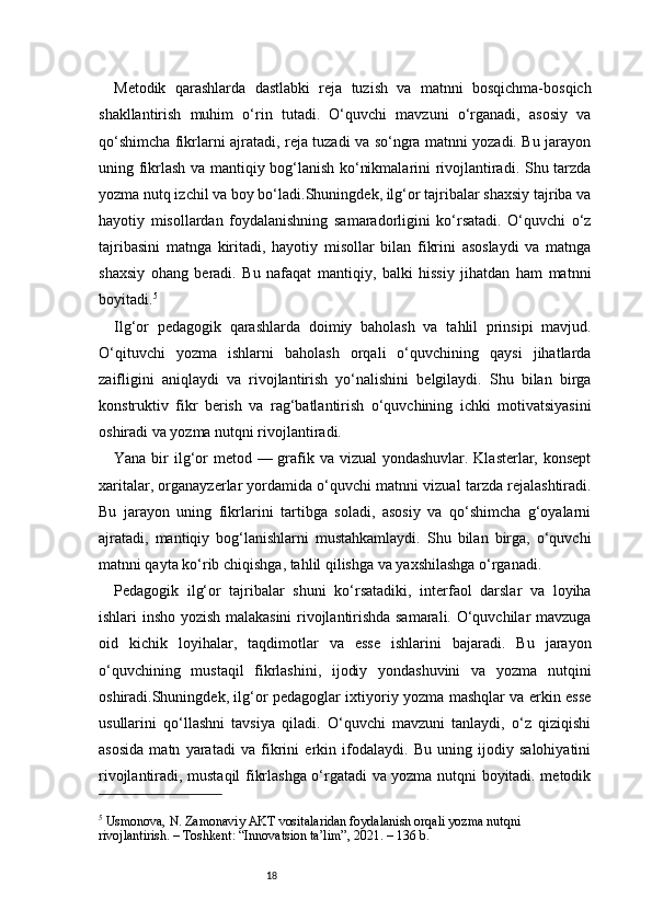 18Metodik   qarashlarda   dastlabki   reja   tuzish   va   matnni   bosqichma-bosqich
shakllantirish   muhim   o‘rin   tutadi.   O‘quvchi   mavzuni   o‘rganadi,   asosiy   va
qo‘shimcha fikrlarni ajratadi, reja tuzadi va so‘ngra matnni yozadi. Bu jarayon
uning fikrlash va mantiqiy bog‘lanish ko‘nikmalarini rivojlantiradi. Shu tarzda
yozma nutq izchil va boy bo‘ladi.Shuningdek, ilg‘or tajribalar shaxsiy tajriba va
hayotiy   misollardan   foydalanishning   samaradorligini   ko‘rsatadi.   O‘quvchi   o‘z
tajribasini   matnga   kiritadi,   hayotiy   misollar   bilan   fikrini   asoslaydi   va   matnga
shaxsiy   ohang   beradi.   Bu   nafaqat   mantiqiy,   balki   hissiy   jihatdan   ham   matnni
boyitadi. 5
Ilg‘or   pedagogik   qarashlarda   doimiy   baholash   va   tahlil   prinsipi   mavjud.
O‘qituvchi   yozma   ishlarni   baholash   orqali   o‘quvchining   qaysi   jihatlarda
zaifligini   aniqlaydi   va   rivojlantirish   yo‘nalishini   belgilaydi.   Shu   bilan   birga
konstruktiv   fikr   berish   va   rag‘batlantirish   o‘quvchining   ichki   motivatsiyasini
oshiradi va yozma nutqni rivojlantiradi.
Yana bir  ilg‘or metod — grafik va vizual yondashuvlar. Klasterlar, konsept
xaritalar, organayzerlar yordamida o‘quvchi matnni vizual tarzda rejalashtiradi.
Bu   jarayon   uning   fikrlarini   tartibga   soladi,   asosiy   va   qo‘shimcha   g‘oyalarni
ajratadi,   mantiqiy   bog‘lanishlarni   mustahkamlaydi.   Shu   bilan   birga,   o‘quvchi
matnni qayta ko‘rib chiqishga, tahlil qilishga va yaxshilashga o‘rganadi.
Pedagogik   ilg‘or   tajribalar   shuni   ko‘rsatadiki,   interfaol   darslar   va   loyiha
ishlari insho yozish malakasini rivojlantirishda samarali. O‘quvchilar mavzuga
oid   kichik   loyihalar,   taqdimotlar   va   esse   ishlarini   bajaradi.   Bu   jarayon
o‘quvchining   mustaqil   fikrlashini,   ijodiy   yondashuvini   va   yozma   nutqini
oshiradi.Shuningdek, ilg‘or pedagoglar ixtiyoriy yozma mashqlar va erkin esse
usullarini   qo‘llashni   tavsiya   qiladi.   O‘quvchi   mavzuni   tanlaydi,   o‘z   qiziqishi
asosida   matn   yaratadi   va   fikrini   erkin   ifodalaydi.   Bu   uning   ijodiy   salohiyatini
rivojlantiradi, mustaqil fikrlashga o‘rgatadi va yozma nutqni boyitadi. metodik
5
 Usmonova, N. Zamonaviy AKT vositalaridan foydalanish orqali yozma nutqni 
rivojlantirish. – Toshkent: “Innovatsion ta’lim”, 2021. – 136 b. 