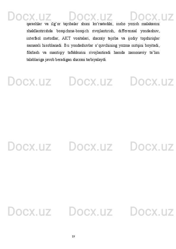 19qarashlar   va   ilg‘or   tajribalar   shuni   ko‘rsatadiki,   insho   yozish   malakasini
shakllantirishda   bosqichma-bosqich   rivojlantirish,   differensial   yondashuv,
interfaol   metodlar,   AKT   vositalari,   shaxsiy   tajriba   va   ijodiy   topshiriqlar
samarali   hisoblanadi.   Bu   yondashuvlar   o‘quvchining   yozma   nutqini   boyitadi,
fikrlash   va   mantiqiy   tafakkurini   rivojlantiradi   hamda   zamonaviy   ta’lim
talablariga javob beradigan shaxsni tarbiyalaydi. 