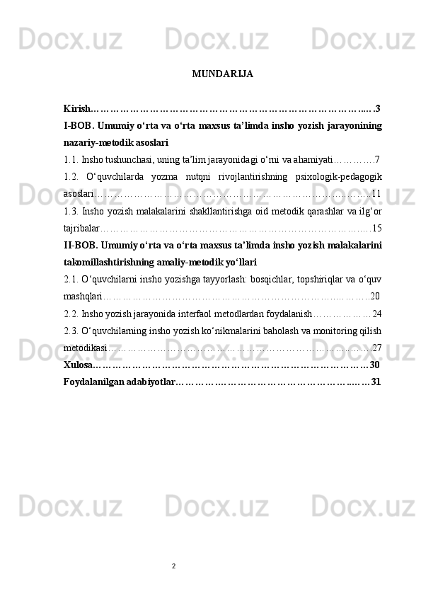 2 MUNDARIJA
Kirish ………………………………………………………………………..….3
I-BOB. Umumiy o‘rta va o‘rta maxsus ta’limda insho yozish jarayonining
nazariy-metodik asoslari
1.1. Insho tushunchasi, uning ta’lim jarayonidagi o‘rni va ahamiyati ………….7
1.2.   O‘quvchilarda   yozma   nutqni   rivojlantirishning   psixologik-pedagogik
asoslari …………………………………………………………………..……..11
1.3. Insho yozish malakalarini  shakllantirishga oid metodik qarashlar va ilg‘or
tajribalar …………………………………………………………………….….15
II-BOB. Umumiy o‘rta va o‘rta maxsus ta’limda insho yozish malakalarini
takomillashtirishning amaliy-metodik yo‘llari
2.1. O‘quvchilarni insho yozishga tayyorlash: bosqichlar, topshiriqlar va o‘quv
mashqlari ……………………………………………………………..………..20
2.2. Insho yozish jarayonida interfaol metodlardan foydalanish ………………24
2.3. O‘quvchilarning insho yozish ko‘nikmalarini baholash va monitoring qilish
metodikasi ………………………………………………………………..…….27
Xulosa …………………………………………………………………………30
Foydalanilgan adabiyotlar ………….…………………………………..……31 