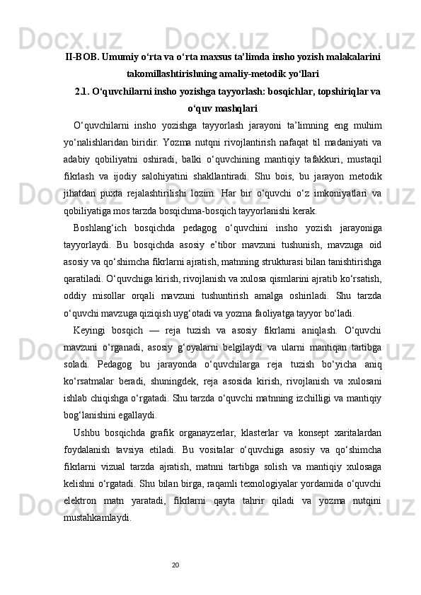 20II-BOB. Umumiy o‘rta va o‘rta maxsus ta’limda insho yozish malakalarini
takomillashtirishning amaliy-metodik yo‘llari
2.1. O‘quvchilarni insho yozishga tayyorlash: bosqichlar, topshiriqlar va
o‘quv mashqlari
O‘quvchilarni   insho   yozishga   tayyorlash   jarayoni   ta’limning   eng   muhim
yo‘nalishlaridan   biridir.   Yozma   nutqni   rivojlantirish   nafaqat   til   madaniyati   va
adabiy   qobiliyatni   oshiradi,   balki   o‘quvchining   mantiqiy   tafakkuri,   mustaqil
fikrlash   va   ijodiy   salohiyatini   shakllantiradi.   Shu   bois,   bu   jarayon   metodik
jihatdan   puxta   rejalashtirilishi   lozim.   Har   bir   o‘quvchi   o‘z   imkoniyatlari   va
qobiliyatiga mos tarzda bosqichma-bosqich tayyorlanishi kerak.
Boshlang‘ich   bosqichda   pedagog   o‘quvchini   insho   yozish   jarayoniga
tayyorlaydi.   Bu   bosqichda   asosiy   e’tibor   mavzuni   tushunish,   mavzuga   oid
asosiy va qo‘shimcha fikrlarni ajratish, matnning strukturasi bilan tanishtirishga
qaratiladi. O‘quvchiga kirish, rivojlanish va xulosa qismlarini ajratib ko‘rsatish,
oddiy   misollar   orqali   mavzuni   tushuntirish   amalga   oshiriladi.   Shu   tarzda
o‘quvchi mavzuga qiziqish uyg‘otadi va yozma faoliyatga tayyor bo‘ladi.
Keyingi   bosqich   —   reja   tuzish   va   asosiy   fikrlarni   aniqlash.   O‘quvchi
mavzuni   o‘rganadi,   asosiy   g‘oyalarni   belgilaydi   va   ularni   mantiqan   tartibga
soladi.   Pedagog   bu   jarayonda   o‘quvchilarga   reja   tuzish   bo‘yicha   aniq
ko‘rsatmalar   beradi,   shuningdek,   reja   asosida   kirish,   rivojlanish   va   xulosani
ishlab chiqishga o‘rgatadi. Shu tarzda o‘quvchi matnning izchilligi va mantiqiy
bog‘lanishini egallaydi.
Ushbu   bosqichda   grafik   organayzerlar,   klasterlar   va   konsept   xaritalardan
foydalanish   tavsiya   etiladi.   Bu   vositalar   o‘quvchiga   asosiy   va   qo‘shimcha
fikrlarni   vizual   tarzda   ajratish,   matnni   tartibga   solish   va   mantiqiy   xulosaga
kelishni o‘rgatadi. Shu bilan birga, raqamli texnologiyalar yordamida o‘quvchi
elektron   matn   yaratadi,   fikrlarni   qayta   tahrir   qiladi   va   yozma   nutqini
mustahkamlaydi. 
