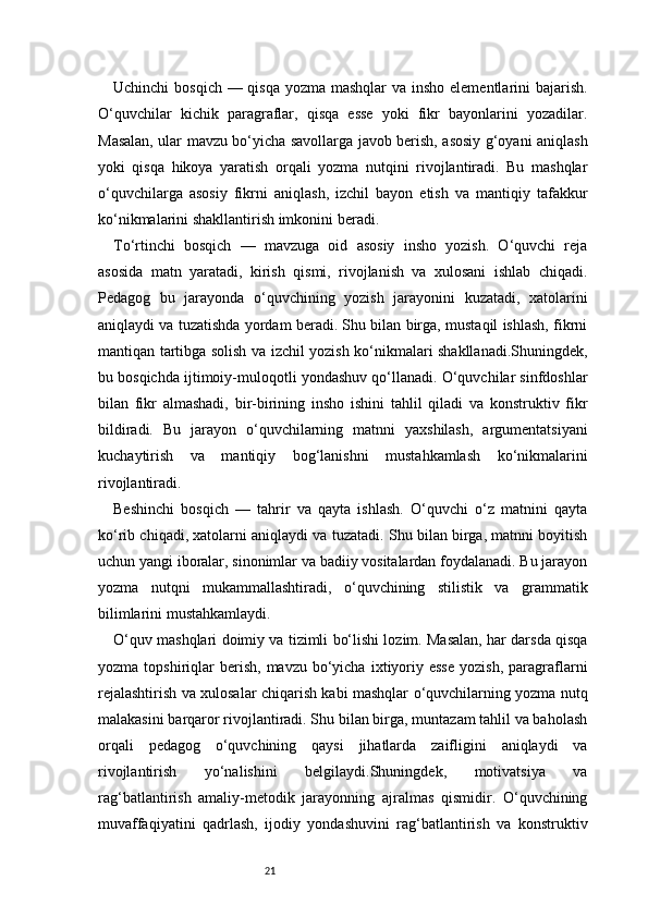21Uchinchi  bosqich — qisqa yozma mashqlar  va insho elementlarini  bajarish.
O‘quvchilar   kichik   paragraflar,   qisqa   esse   yoki   fikr   bayonlarini   yozadilar.
Masalan, ular mavzu bo‘yicha savollarga javob berish, asosiy g‘oyani aniqlash
yoki   qisqa   hikoya   yaratish   orqali   yozma   nutqini   rivojlantiradi.   Bu   mashqlar
o‘quvchilarga   asosiy   fikrni   aniqlash,   izchil   bayon   etish   va   mantiqiy   tafakkur
ko‘nikmalarini shakllantirish imkonini beradi.
To‘rtinchi   bosqich   —   mavzuga   oid   asosiy   insho   yozish.   O‘quvchi   reja
asosida   matn   yaratadi,   kirish   qismi,   rivojlanish   va   xulosani   ishlab   chiqadi.
Pedagog   bu   jarayonda   o‘quvchining   yozish   jarayonini   kuzatadi,   xatolarini
aniqlaydi va tuzatishda yordam beradi. Shu bilan birga, mustaqil ishlash, fikrni
mantiqan tartibga solish va izchil yozish ko‘nikmalari shakllanadi.Shuningdek,
bu bosqichda ijtimoiy-muloqotli yondashuv qo‘llanadi. O‘quvchilar sinfdoshlar
bilan   fikr   almashadi,   bir-birining   insho   ishini   tahlil   qiladi   va   konstruktiv   fikr
bildiradi.   Bu   jarayon   o‘quvchilarning   matnni   yaxshilash,   argumentatsiyani
kuchaytirish   va   mantiqiy   bog‘lanishni   mustahkamlash   ko‘nikmalarini
rivojlantiradi.
Beshinchi   bosqich   —   tahrir   va   qayta   ishlash.   O‘quvchi   o‘z   matnini   qayta
ko‘rib chiqadi, xatolarni aniqlaydi va tuzatadi. Shu bilan birga, matnni boyitish
uchun yangi iboralar, sinonimlar va badiiy vositalardan foydalanadi. Bu jarayon
yozma   nutqni   mukammallashtiradi,   o‘quvchining   stilistik   va   grammatik
bilimlarini mustahkamlaydi.
O‘quv mashqlari doimiy va tizimli bo‘lishi lozim. Masalan, har darsda qisqa
yozma  topshiriqlar   berish,   mavzu  bo‘yicha   ixtiyoriy  esse  yozish,   paragraflarni
rejalashtirish va xulosalar chiqarish kabi mashqlar o‘quvchilarning yozma nutq
malakasini barqaror rivojlantiradi. Shu bilan birga, muntazam tahlil va baholash
orqali   pedagog   o‘quvchining   qaysi   jihatlarda   zaifligini   aniqlaydi   va
rivojlantirish   yo‘nalishini   belgilaydi.Shuningdek,   motivatsiya   va
rag‘batlantirish   amaliy-metodik   jarayonning   ajralmas   qismidir.   O‘quvchining
muvaffaqiyatini   qadrlash,   ijodiy   yondashuvini   rag‘batlantirish   va   konstruktiv 