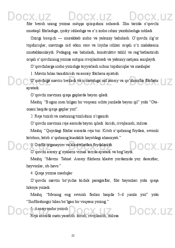 22fikr   berish   uning   yozma   nutqqa   qiziqishini   oshiradi.   Shu   tarzda   o‘quvchi
mustaqil fikrlashga, ijodiy ishlashga va o‘z insho ishini yaxshilashga intiladi.
Oxirgi   bosqich   —   murakkab   insho   va   yakuniy   baholash.   O‘quvchi   ilg‘or
topshiriqlar,   mavzuga   oid   erkin   esse   va   loyiha   ishlari   orqali   o‘z   malakasini
mustahkamlaydi.   Pedagog   esa   baholash,   konstruktiv   tahlil   va   rag‘batlantirish
orqali o‘quvchining yozma nutqini rivojlantiradi va yakuniy natijani aniqlaydi.
O‘quvchilarga insho yozishga tayyorlash uchun topshiriqlar va mashqlar
1. Mavzu bilan tanishtirish va asosiy fikrlarni ajratish
O‘quvchiga mavzu beriladi va u mavzuga oid asosiy va qo‘shimcha fikrlarni
ajratadi.
O‘quvchi mavzuni qisqa gaplarda bayon qiladi.
Mashq: “Bugun men bilgan bir voqeani uchta jumlada bayon qil” yoki “Ota-
onam haqida qisqa gaplar yoz”.
2. Reja tuzish va matnning tuzilishini o‘rganish
O‘quvchi mavzuni reja asosida bayon qiladi: kirish, rivojlanish, xulosa.
Mashq: “Quyidagi fikrlar asosida reja tuz: Kitob o‘qishning foydasi, sevimli
kitobim, kitob o‘qishning kundalik hayotdagi ahamiyati.”
3. Grafik organayzer va klasterlardan foydalanish
O‘quvchi asosiy g‘oyalarni vizual tarzda ajratadi va bog‘laydi.
Mashq:   “Mavzu:   Tabiat.   Asosiy   fikrlarni   klaster   yordamida   yoz:   daraxtlar,
hayvonlar, ob-havo.”
4. Qisqa yozma mashqlar
O‘quvchi   mavzu   bo‘yicha   kichik   paragraflar,   fikr   bayonlari   yoki   qisqa
hikoya yozadi.
Mashq:   “Mening   eng   sevimli   faslim   haqida   5–6   jumla   yoz”   yoki
“Sinfdoshingiz bilan bo‘lgan bir voqeani yozing.”
5. Asosiy insho yozish
Reja asosida matn yaratish: kirish, rivojlanish, xulosa. 