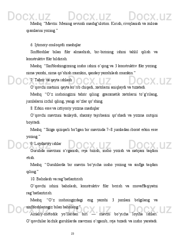 23Mashq: “Mavzu: Mening sevimli mashg‘ulotim. Kirish, rivojlanish va xulosa
qismlarini yozing.”
6. Ijtimoiy-muloqotli mashqlar
Sinfdoshlar   bilan   fikr   almashish,   bir-birining   ishini   tahlil   qilish   va
konstruktiv fikr bildirish.
Mashq: “Sinfdoshingizning insho ishini o‘qing va 3 konstruktiv fikr yozing:
nima yaxshi, nima qo‘shish mumkin, qanday yaxshilash mumkin.”
7. Tahrir va qayta ishlash
O‘quvchi matnini qayta ko‘rib chiqadi, xatolarni aniqlaydi va tuzatadi.
Mashq:   “O‘z   inshoingizni   tahrir   qiling:   grammatik   xatolarni   to‘g‘rilang,
jumlalarni izchil qiling, yangi so‘zlar qo‘shing.
8. Erkin esse va ixtiyoriy yozma mashqlar
O‘quvchi   mavzuni   tanlaydi,   shaxsiy   tajribasini   qo‘shadi   va   yozma   nutqini
boyitadi.
Mashq: “Sizga qiziqarli bo‘lgan bir mavzuda 7–8 jumladan iborat erkin esse
yozing.”
9. Loyihaviy ishlar
Guruhda   mavzuni   o‘rganish,   reja   tuzish,   insho   yozish   va   natijani   taqdim
etish.
Mashq:   “Guruhlarda   bir   mavzu   bo‘yicha   insho   yozing   va   sinfga   taqdim
qiling.”
10. Baholash va rag‘batlantirish
O‘quvchi   ishini   baholash,   konstruktiv   fikr   berish   va   muvaffaqiyatni
rag‘batlantirish.
Mashq:   “O‘z   inshoingizdagi   eng   yaxshi   3   jumlani   belgilang   va
sinfdoshlaringiz bilan baholang.”
Amaliy-metodik   yo‘llardan   biri   —   mavzu   bo‘yicha   loyiha   ishlari.
O‘quvchilar kichik guruhlarda mavzuni o‘rganib, reja tuzadi va insho yaratadi. 