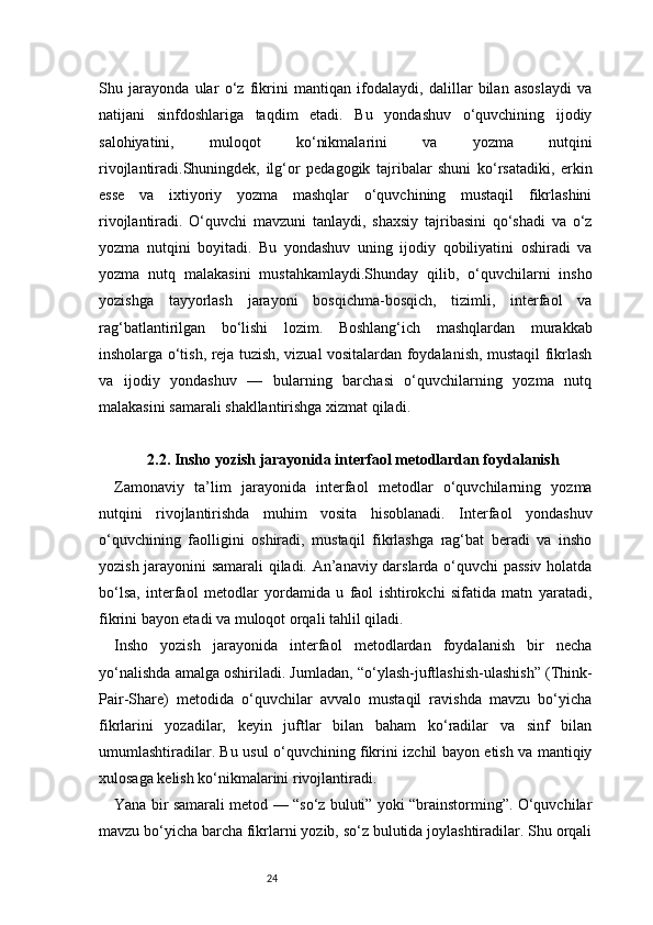 24Shu   jarayonda   ular   o‘z   fikrini   mantiqan   ifodalaydi,   dalillar   bilan   asoslaydi   va
natijani   sinfdoshlariga   taqdim   etadi.   Bu   yondashuv   o‘quvchining   ijodiy
salohiyatini,   muloqot   ko‘nikmalarini   va   yozma   nutqini
rivojlantiradi.Shuningdek,   ilg‘or   pedagogik   tajribalar   shuni   ko‘rsatadiki,   erkin
esse   va   ixtiyoriy   yozma   mashqlar   o‘quvchining   mustaqil   fikrlashini
rivojlantiradi.   O‘quvchi   mavzuni   tanlaydi,   shaxsiy   tajribasini   qo‘shadi   va   o‘z
yozma   nutqini   boyitadi.   Bu   yondashuv   uning   ijodiy   qobiliyatini   oshiradi   va
yozma   nutq   malakasini   mustahkamlaydi.Shunday   qilib,   o‘quvchilarni   insho
yozishga   tayyorlash   jarayoni   bosqichma-bosqich,   tizimli,   interfaol   va
rag‘batlantirilgan   bo‘lishi   lozim.   Boshlang‘ich   mashqlardan   murakkab
insholarga o‘tish, reja tuzish, vizual vositalardan foydalanish, mustaqil fikrlash
va   ijodiy   yondashuv   —   bularning   barchasi   o‘quvchilarning   yozma   nutq
malakasini samarali shakllantirishga xizmat qiladi.
2.2. Insho yozish jarayonida interfaol metodlardan foydalanish
Zamonaviy   ta’lim   jarayonida   interfaol   metodlar   o‘quvchilarning   yozma
nutqini   rivojlantirishda   muhim   vosita   hisoblanadi.   Interfaol   yondashuv
o‘quvchining   faolligini   oshiradi,   mustaqil   fikrlashga   rag‘bat   beradi   va   insho
yozish jarayonini samarali qiladi. An’anaviy darslarda o‘quvchi passiv holatda
bo‘lsa,   interfaol   metodlar   yordamida   u   faol   ishtirokchi   sifatida   matn   yaratadi,
fikrini bayon etadi va muloqot orqali tahlil qiladi.
Insho   yozish   jarayonida   interfaol   metodlardan   foydalanish   bir   necha
yo‘nalishda amalga oshiriladi. Jumladan, “o‘ylash-juftlashish-ulashish” (Think-
Pair-Share)   metodida   o‘quvchilar   avvalo   mustaqil   ravishda   mavzu   bo‘yicha
fikrlarini   yozadilar,   keyin   juftlar   bilan   baham   ko‘radilar   va   sinf   bilan
umumlashtiradilar. Bu usul o‘quvchining fikrini izchil bayon etish va mantiqiy
xulosaga kelish ko‘nikmalarini rivojlantiradi.
Yana bir samarali metod — “so‘z buluti” yoki “brainstorming”. O‘quvchilar
mavzu bo‘yicha barcha fikrlarni yozib, so‘z bulutida joylashtiradilar. Shu orqali 