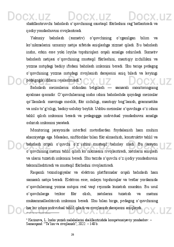 28shakllantiruvchi   baholash   o‘quvchining  mustaqil   fikrlashini  rag‘batlantiradi  va
ijodiy yondashuvini rivojlantiradi.
Yakuniy   baholash   (sumativ)   o‘quvchining   o‘rganilgan   bilim   va
ko‘nikmalarini   umumiy   natija   sifatida   aniqlashga   xizmat   qiladi.   Bu   baholash
insho,   erkin   esse   yoki   loyiha   topshiriqlari   orqali   amalga   oshiriladi.   Sumativ
baholash   natijasi   o‘quvchining   mustaqil   fikrlashini,   mantiqiy   izchillikni   va
yozma   nutqdagi   badiiy   ifodani   baholash   imkonini   beradi.   Shu   tariqa   pedagog
o‘quvchining   yozma   nutqdagi   rivojlanish   darajasini   aniq   biladi   va   keyingi
pedagogik ishlarni rejalashtiradi. 6
Baholash   mezonlarini   oldindan   belgilash   —   samarali   monitoringning
ajralmas  qismidir. O‘quvchilarning insho  ishini  baholashda  quyidagi  mezonlar
qo‘llaniladi:   mavzuga   moslik,   fikr   izchiligi,   mantiqiy   bog‘lanish,   grammatika
va imlo to‘g‘riligi, badiiy-uslubiy boylik. Ushbu mezonlar o‘quvchiga o‘z ishini
tahlil   qilish   imkonini   beradi   va   pedagogga   individual   yondashuvni   amalga
oshirish imkonini yaratadi.
Monitoring   jarayonida   interfaol   metodlardan   foydalanish   ham   muhim
ahamiyatga ega. Masalan, sinfdoshlar bilan fikr almashish, konstruktiv tahlil va
baholash   orqali   o‘quvchi   o‘z   ishini   mustaqil   baholay   oladi.   Bu   jarayon
o‘quvchining matnni tahlil qilish ko‘nikmasini rivojlantiradi, xatolarni aniqlash
va ularni tuzatish imkonini beradi. Shu tarzda o‘quvchi o‘z ijodiy yondashuvini
takomillashtiradi va mustaqil fikrlashni rivojlantiradi.
Raqamli   texnologiyalar   va   elektron   platformalar   orqali   baholash   ham
samarali   natija   beradi.   Elektron   esse,   onlayn   topshiriqlar   va   testlar   yordamida
o‘quvchilarning   yozma   nutqini   real   vaqt   rejimida   kuzatish   mumkin.   Bu   usul
o‘quvchilarga   tezkor   fikr   olish,   xatolarini   tuzatish   va   matnni
mukammallashtirish   imkonini   beradi.   Shu   bilan   birga,   pedagog   o‘quvchining
har bir ishini individual tahlil qiladi va rivojlanish darajasini aniqlaydi.
6
 Karimova, L. Insho yozish malakalarini shakllantirishda kompetensiyaviy yondashuv. – 
Samarqand: “Ta’lim va rivojlanish”, 2022. – 148 b. 