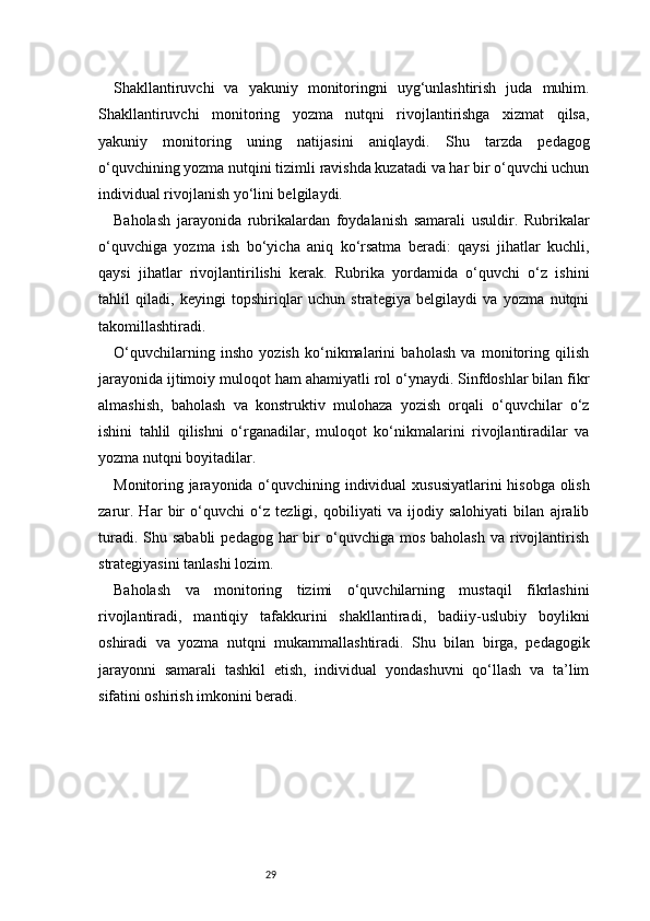 29Shakllantiruvchi   va   yakuniy   monitoringni   uyg‘unlashtirish   juda   muhim.
Shakllantiruvchi   monitoring   yozma   nutqni   rivojlantirishga   xizmat   qilsa,
yakuniy   monitoring   uning   natijasini   aniqlaydi.   Shu   tarzda   pedagog
o‘quvchining yozma nutqini tizimli ravishda kuzatadi va har bir o‘quvchi uchun
individual rivojlanish yo‘lini belgilaydi.
Baholash   jarayonida   rubrikalardan   foydalanish   samarali   usuldir.   Rubrikalar
o‘quvchiga   yozma   ish   bo‘yicha   aniq   ko‘rsatma   beradi:   qaysi   jihatlar   kuchli,
qaysi   jihatlar   rivojlantirilishi   kerak.   Rubrika   yordamida   o‘quvchi   o‘z   ishini
tahlil   qiladi,   keyingi   topshiriqlar   uchun   strategiya   belgilaydi   va   yozma   nutqni
takomillashtiradi.
O‘quvchilarning   insho   yozish   ko‘nikmalarini   baholash   va   monitoring   qilish
jarayonida ijtimoiy muloqot ham ahamiyatli rol o‘ynaydi. Sinfdoshlar bilan fikr
almashish,   baholash   va   konstruktiv   mulohaza   yozish   orqali   o‘quvchilar   o‘z
ishini   tahlil   qilishni   o‘rganadilar,   muloqot   ko‘nikmalarini   rivojlantiradilar   va
yozma nutqni boyitadilar.
Monitoring jarayonida o‘quvchining individual xususiyatlarini hisobga olish
zarur.   Har   bir   o‘quvchi   o‘z   tezligi,   qobiliyati   va   ijodiy   salohiyati   bilan   ajralib
turadi.  Shu sababli  pedagog  har  bir  o‘quvchiga  mos  baholash  va  rivojlantirish
strategiyasini tanlashi lozim.
Baholash   va   monitoring   tizimi   o‘quvchilarning   mustaqil   fikrlashini
rivojlantiradi,   mantiqiy   tafakkurini   shakllantiradi,   badiiy-uslubiy   boylikni
oshiradi   va   yozma   nutqni   mukammallashtiradi.   Shu   bilan   birga,   pedagogik
jarayonni   samarali   tashkil   etish,   individual   yondashuvni   qo‘llash   va   ta’lim
sifatini oshirish imkonini beradi. 