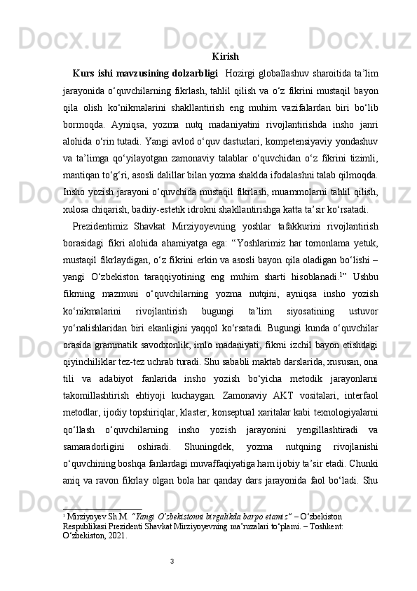 3 Kirish
Kurs   ishi   mavzusining   dolzarbligi     Hozirgi   globallashuv   sharoitida   ta’lim
jarayonida   o‘quvchilarning   fikrlash,   tahlil   qilish   va   o‘z   fikrini   mustaqil   bayon
qila   olish   ko‘nikmalarini   shakllantirish   eng   muhim   vazifalardan   biri   bo‘lib
bormoqda.   Ayniqsa,   yozma   nutq   madaniyatini   rivojlantirishda   insho   janri
alohida o‘rin tutadi. Yangi avlod o‘quv dasturlari, kompetensiyaviy yondashuv
va   ta’limga   qo‘yilayotgan   zamonaviy   talablar   o‘quvchidan   o‘z   fikrini   tizimli,
mantiqan to‘g‘ri, asosli dalillar bilan yozma shaklda ifodalashni talab qilmoqda.
Insho yozish jarayoni o‘quvchida mustaqil fikrlash, muammolarni tahlil qilish,
xulosa chiqarish, badiiy-estetik idrokni shakllantirishga katta ta’sir ko‘rsatadi.
Prezidentimiz   Shavkat   Mirziyoyevning   yoshlar   tafakkurini   rivojlantirish
borasidagi   fikri   alohida   ahamiyatga   ega:   “Yoshlarimiz   har   tomonlama   yetuk,
mustaqil fikrlaydigan, o‘z fikrini erkin va asosli bayon qila oladigan bo‘lishi –
yangi   O‘zbekiston   taraqqiyotining   eng   muhim   sharti   hisoblanadi. 1
”   Ushbu
fikrning   mazmuni   o‘quvchilarning   yozma   nutqini,   ayniqsa   insho   yozish
ko‘nikmalarini   rivojlantirish   bugungi   ta’lim   siyosatining   ustuvor
yo‘nalishlaridan   biri   ekanligini   yaqqol   ko‘rsatadi.   Bugungi   kunda   o‘quvchilar
orasida  grammatik savodxonlik, imlo madaniyati, fikrni  izchil  bayon etishdagi
qiyinchiliklar tez-tez uchrab turadi. Shu sababli maktab darslarida, xususan, ona
tili   va   adabiyot   fanlarida   insho   yozish   bo‘yicha   metodik   jarayonlarni
takomillashtirish   ehtiyoji   kuchaygan.   Zamonaviy   AKT   vositalari,   interfaol
metodlar, ijodiy topshiriqlar, klaster, konseptual xaritalar kabi texnologiyalarni
qo‘llash   o‘quvchilarning   insho   yozish   jarayonini   yengillashtiradi   va
samaradorligini   oshiradi.   Shuningdek,   yozma   nutqning   rivojlanishi
o‘quvchining boshqa fanlardagi muvaffaqiyatiga ham ijobiy ta’sir etadi. Chunki
aniq  va   ravon  fikrlay   olgan   bola   har   qanday   dars   jarayonida  faol   bo‘ladi.   Shu
1
  Mirziyoyev Sh.M.   “Yangi O‘zbekistonni birgalikda barpo etamiz”  – O‘zbekiston 
Respublikasi Prezidenti Shavkat Mirziyoyevning ma’ruzalari to‘plami. – Toshkent: 
O‘zbekiston, 2021. 