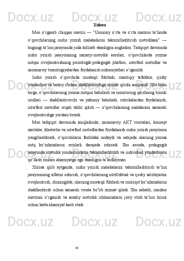 30 Xulosa
Men   o‘rganib   chiqqan   mavzu   —   “Umumiy   o‘rta   va   o‘rta   maxsus   ta’limda
o‘quvchilarning   insho   yozish   malakalarini   takomillashtirish   metodikasi”   —
bugungi ta’lim jarayonida juda dolzarb ekanligini angladim. Tadqiqot davomida
insho   yozish   jarayonining   nazariy-metodik   asoslari,   o‘quvchilarda   yozma
nutqni   rivojlantirishning   psixologik-pedagogik   jihatlari,   interfaol   metodlar   va
zamonaviy texnologiyalardan foydalanish imkoniyatlari o‘rganildi.
Insho   yozish   o‘quvchida   mustaqil   fikrlash,   mantiqiy   tafakkur,   ijodiy
yondashuv va badiiy ifodani shakllantirishga xizmat qilishi aniqlandi. Shu bilan
birga, o‘quvchilarning yozma nutqini baholash va monitoring qilishning tizimli
usullari   —   shakllantiruvchi   va   yakuniy   baholash,   rubrikalardan   foydalanish,
interfaol   metodlar   orqali   tahlil   qilish   —   o‘quvchilarning   malakasini   samarali
rivojlantirishga yordam beradi.
Men   tadqiqot   davomida   aniqladimki,   zamonaviy   AKT   vositalari,   konsept
xaritalar, klasterlar va interfaol metodlardan foydalanish insho yozish jarayonini
yengillashtiradi,   o‘quvchilarni   faollikka   undaydi   va   natijada   ularning   yozma
nutq   ko‘nikmalarini   sezilarli   darajada   oshiradi.   Shu   asosda,   pedagogik
jarayonda metodik yondashuvlarni takomillashtirish va individual yondashuvni
qo‘llash muhim ahamiyatga ega ekanligini ta’kidlayman.
Xulosa   qilib   aytganda,   insho   yozish   malakalarini   takomillashtirish   ta’lim
jarayonining sifatini oshirish, o‘quvchilarning intellektual va ijodiy salohiyatini
rivojlantirish, shuningdek, ularning mustaqil fikrlash va muloqot ko‘nikmalarini
shakllantirish   uchun  samarali   vosita   bo‘lib  xizmat   qiladi.  Shu   sababli,   mazkur
mavzuni   o‘rganish   va   amaliy   metodik   ishlanmalarni   joriy   etish   ta’lim   tizimi
uchun katta ahamiyat kasb etadi. 