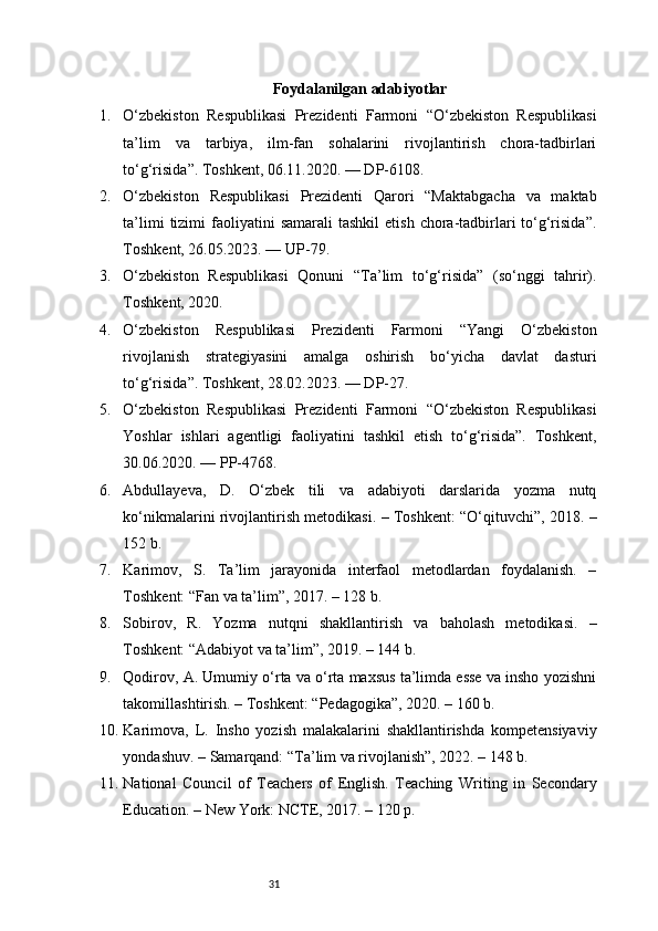 31 Foydalanilgan adabiyotlar
1. O‘zbekiston   Respublikasi   Prezidenti   Farmoni   “O‘zbekiston   Respublikasi
ta’lim   va   tarbiya,   ilm-fan   sohalarini   rivojlantirish   chora-tadbirlari
to‘g‘risida”. Toshkent, 06.11.2020. — DP - 6108.
2. O‘zbekiston   Respublikasi   Prezidenti   Qarori   “Maktabgacha   va   maktab
ta’limi   tizimi   faoliyatini   samarali   tashkil   etish  chora-tadbirlari   to‘g‘risida”.
Toshkent, 26.05.2023. — UP - 79.
3. O‘zbekiston   Respublikasi   Qonuni   “Ta’lim   to‘g‘risida”   (so‘nggi   tahrir).
Toshkent, 2020.
4. O‘zbekiston   Respublikasi   Prezidenti   Farmoni   “Yangi   O‘zbekiston
rivojlanish   strategiyasini   amalga   oshirish   bo‘yicha   davlat   dasturi
to‘g‘risida”. Toshkent, 28.02.2023. — DP - 27.
5. O‘zbekiston   Respublikasi   Prezidenti   Farmoni   “O‘zbekiston   Respublikasi
Yoshlar   ishlari   agentligi   faoliyatini   tashkil   etish   to‘g‘risida”.   Toshkent,
30.06.2020. — PP - 4768.
6. Abdullayeva,   D.   O‘zbek   tili   va   adabiyoti   darslarida   yozma   nutq
ko‘nikmalarini rivojlantirish metodikasi. – Toshkent: “O‘qituvchi”, 2018. –
152 b.
7. Karimov,   S.   Ta’lim   jarayonida   interfaol   metodlardan   foydalanish.   –
Toshkent: “Fan va ta’lim”, 2017. – 128 b.
8. Sobirov,   R.   Yozma   nutqni   shakllantirish   va   baholash   metodikasi.   –
Toshkent: “Adabiyot va ta’lim”, 2019. – 144 b.
9. Qodirov, A. Umumiy o‘rta va o‘rta maxsus ta’limda esse va insho yozishni
takomillashtirish. – Toshkent: “Pedagogika”, 2020. – 160 b.
10. Karimova,   L.   Insho   yozish   malakalarini   shakllantirishda   kompetensiyaviy
yondashuv. – Samarqand: “Ta’lim va rivojlanish”, 2022. – 148 b.
11. National   Council   of   Teachers   of   English.   Teaching   Writing   in   Secondary
Education. – New York: NCTE, 2017. – 120 p. 