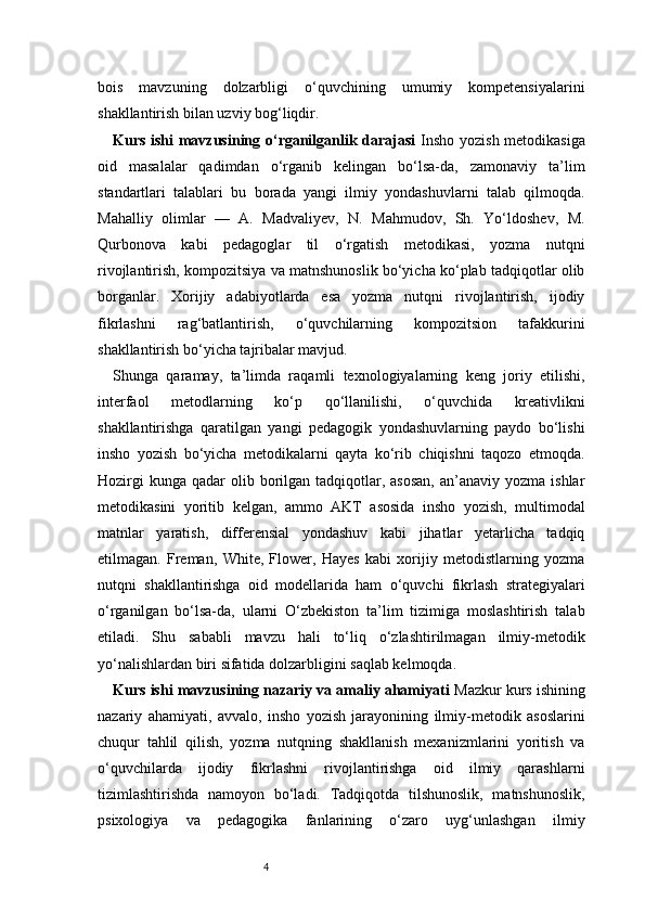 4bois   mavzuning   dolzarbligi   o‘quvchining   umumiy   kompetensiyalarini
shakllantirish bilan uzviy bog‘liqdir.
Kurs ishi mavzusining o‘rganilganlik darajasi   Insho yozish metodikasiga
oid   masalalar   qadimdan   o‘rganib   kelingan   bo‘lsa-da,   zamonaviy   ta’lim
standartlari   talablari   bu   borada   yangi   ilmiy   yondashuvlarni   talab   qilmoqda.
Mahalliy   olimlar   —   A.   Madvaliyev,   N.   Mahmudov,   Sh.   Yo‘ldoshev,   M.
Qurbonova   kabi   pedagoglar   til   o‘rgatish   metodikasi,   yozma   nutqni
rivojlantirish, kompozitsiya va matnshunoslik bo‘yicha ko‘plab tadqiqotlar olib
borganlar.   Xorijiy   adabiyotlarda   esa   yozma   nutqni   rivojlantirish,   ijodiy
fikrlashni   rag‘batlantirish,   o‘quvchilarning   kompozitsion   tafakkurini
shakllantirish bo‘yicha tajribalar mavjud.
Shunga   qaramay,   ta’limda   raqamli   texnologiyalarning   keng   joriy   etilishi,
interfaol   metodlarning   ko‘p   qo‘llanilishi,   o‘quvchida   kreativlikni
shakllantirishga   qaratilgan   yangi   pedagogik   yondashuvlarning   paydo   bo‘lishi
insho   yozish   bo‘yicha   metodikalarni   qayta   ko‘rib   chiqishni   taqozo   etmoqda.
Hozirgi   kunga  qadar  olib borilgan tadqiqotlar,  asosan,  an’anaviy  yozma  ishlar
metodikasini   yoritib   kelgan,   ammo   AKT   asosida   insho   yozish,   multimodal
matnlar   yaratish,   differensial   yondashuv   kabi   jihatlar   yetarlicha   tadqiq
etilmagan.   Freman,   White,   Flower,   Hayes   kabi   xorijiy   metodistlarning   yozma
nutqni   shakllantirishga   oid   modellarida   ham   o‘quvchi   fikrlash   strategiyalari
o‘rganilgan   bo‘lsa-da,   ularni   O‘zbekiston   ta’lim   tizimiga   moslashtirish   talab
etiladi.   Shu   sababli   mavzu   hali   to‘liq   o‘zlashtirilmagan   ilmiy-metodik
yo‘nalishlardan biri sifatida dolzarbligini saqlab kelmoqda.
Kurs ishi mavzusining nazariy va amaliy ahamiyati  Mazkur kurs ishining
nazariy   ahamiyati,   avvalo,   insho   yozish   jarayonining   ilmiy-metodik   asoslarini
chuqur   tahlil   qilish,   yozma   nutqning   shakllanish   mexanizmlarini   yoritish   va
o‘quvchilarda   ijodiy   fikrlashni   rivojlantirishga   oid   ilmiy   qarashlarni
tizimlashtirishda   namoyon   bo‘ladi.   Tadqiqotda   tilshunoslik,   matnshunoslik,
psixologiya   va   pedagogika   fanlarining   o‘zaro   uyg‘unlashgan   ilmiy 