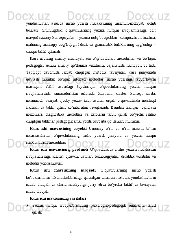 5yondashuvlari   asosida   insho   yozish   malakasining   mazmun-mohiyati   ochib
beriladi.   Shuningdek,   o‘quvchilarning   yozma   nutqini   rivojlantirishga   doir
mavjud nazariy konsepsiyalar – yozma nutq bosqichlari, kompozitsion tuzilma,
matnning   mantiqiy   bog‘liqligi,   leksik   va   grammatik   birliklarning   uyg‘unligi   –
chuqur tahlil qilinadi.
Kurs   ishining   amaliy   ahamiyati   esa   o‘qituvchilar,   metodistlar   va   bo‘lajak
pedagoglar   uchun   amaliy   qo‘llanma   vazifasini   bajarishida   namoyon   bo‘ladi.
Tadqiqot   davomida   ishlab   chiqilgan   metodik   tavsiyalar,   dars   jarayonida
qo‘llash   mumkin   bo‘lgan   interfaol   metodlar,   insho   yozishga   tayyorlovchi
mashqlar,   AKT   asosidagi   topshiriqlar   o‘quvchilarning   yozma   nutqini
rivojlantirishda   samaradorlikni   oshiradi.   Xususan,   klaster,   konsept   xarita,
muammoli   vaziyat,   ijodiy   yozuv   kabi   usullar   orqali   o‘quvchilarda   mustaqil
fikrlash   va   tahlil   qilish   ko‘nikmalari   rivojlanadi.   Bundan   tashqari,   baholash
mezonlari,   diagnostika   metodlari   va   xatolarni   tahlil   qilish   bo‘yicha   ishlab
chiqilgan takliflar pedagogik amaliyotda bevosita qo‘llanishi mumkin.
Kurs   ishi   mavzusining   obyekti   Umumiy   o‘rta   va   o‘rta   maxsus   ta’lim
muassasalarida   o‘quvchilarning   insho   yozish   jarayoni   va   yozma   nutqni
shakllantirish metodikasi.
Kurs   ishi   mavzusining   predmeti   O‘quvchilarda   insho   yozish   malakasini
rivojlantirishga   xizmat   qiluvchi   usullar,   texnologiyalar,   didaktik   vositalar   va
metodik yondashuvlar.
Kurs   ishi   mavzusining   maqsadi   O‘quvchilarning   insho   yozish
ko‘nikmalarini takomillashtirishga qaratilgan samarali metodik yondashuvlarni
ishlab   chiqish   va   ularni   amaliyotga   joriy   etish   bo‘yicha   taklif   va   tavsiyalar
ishlab chiqish.
Kurs ishi mavzusining vazifalari
 Yozma   nutqni   rivojlantirishning   psixologik-pedagogik   omillarini   tahlil
qilish; 