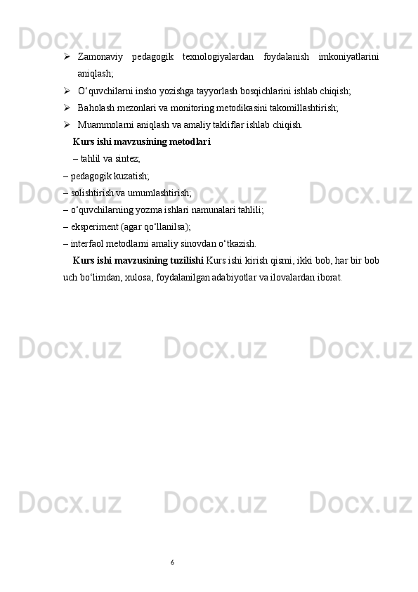 6 Zamonaviy   pedagogik   texnologiyalardan   foydalanish   imkoniyatlarini
aniqlash;
 O‘quvchilarni insho yozishga tayyorlash bosqichlarini ishlab chiqish;
 Baholash mezonlari va monitoring metodikasini takomillashtirish;
 Muammolarni aniqlash va amaliy takliflar ishlab chiqish.
Kurs ishi mavzusining metodlari
– tahlil va sintez;
– pedagogik kuzatish;
– solishtirish va umumlashtirish;
– o‘quvchilarning yozma ishlari namunalari tahlili;
– eksperiment (agar qo‘llanilsa);
– interfaol metodlarni amaliy sinovdan o‘tkazish.
Kurs ishi mavzusining tuzilishi   Kurs ishi kirish qismi, ikki bob, har bir bob
uch bo‘limdan, xulosa, foydalanilgan adabiyotlar va ilovalardan iborat. 