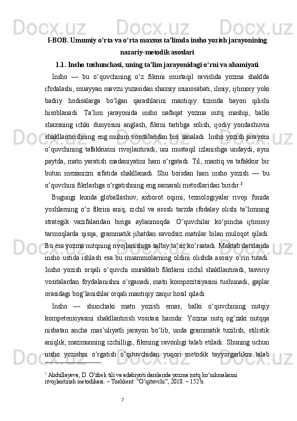 7I-BOB. Umumiy o‘rta va o‘rta maxsus ta’limda insho yozish jarayonining
nazariy-metodik asoslari
1.1. Insho tushunchasi, uning ta’lim jarayonidagi o‘rni va ahamiyati
Insho   —   bu   o‘quvchining   o‘z   fikrini   mustaqil   ravishda   yozma   shaklda
ifodalashi, muayyan mavzu yuzasidan shaxsiy munosabati, ilmiy, ijtimoiy yoki
badiiy   hodisalarga   bo‘lgan   qarashlarini   mantiqiy   tizimda   bayon   qilishi
hisoblanadi.   Ta’lim   jarayonida   insho   nafaqat   yozma   nutq   mashqi,   balki
shaxsning   ichki   dunyosini   anglash,   fikrni   tartibga   solish,   ijodiy   yondashuvni
shakllantirishning eng muhim vositalaridan biri sanaladi. Insho yozish jarayoni
o‘quvchining   tafakkurini   rivojlantiradi,   uni   mustaqil   izlanishga   undaydi,   ayni
paytda,   matn   yaratish   madaniyatini   ham   o‘rgatadi.   Til,   mantiq   va   tafakkur   bir
butun   mexanizm   sifatida   shakllanadi.   Shu   boisdan   ham   insho   yozish   —   bu
o‘quvchini fikrlashga o‘rgatishning eng samarali metodlaridan biridir. 2
Bugungi   kunda   globallashuv,   axborot   oqimi,   texnologiyalar   rivoji   fonida
yoshlarning   o‘z   fikrini   aniq,   izchil   va   asosli   tarzda   ifodalay   olishi   ta’limning
strategik   vazifalaridan   biriga   aylanmoqda.   O‘quvchilar   ko‘pincha   ijtimoiy
tarmoqlarda   qisqa,   grammatik   jihatdan   savodsiz   matnlar   bilan   muloqot   qiladi.
Bu esa yozma nutqning rivojlanishiga salbiy ta’sir ko‘rsatadi. Maktab darslarida
insho   ustida   ishlash   esa   bu   muammolarning   oldini   olishda   asosiy   o‘rin   tutadi.
Insho   yozish   orqali   o‘quvchi   murakkab   fikrlarni   izchil   shakllantiradi,   tasviriy
vositalardan   foydalanishni   o‘rganadi,   matn   kompozitsiyasini   tushunadi,   gaplar
orasidagi bog‘lanishlar orqali mantiqiy zanjir hosil qiladi.
Insho   —   shunchaki   matn   yozish   emas,   balki   o‘quvchining   nutqiy
kompetensiyasini   shakllantirish   vositasi   hamdir.   Yozma   nutq   og‘zaki   nutqqa
nisbatan   ancha   mas’uliyatli   jarayon   bo‘lib,   unda   grammatik   tuzilish,   stilistik
aniqlik, mazmunning izchilligi, fikrning ravonligi  talab etiladi. Shuning uchun
insho   yozishni   o‘rgatish   o‘qituvchidan   yuqori   metodik   tayyorgarlikni   talab
2
 Abdullayeva, D. O‘zbek tili va adabiyoti darslarida yozma nutq ko‘nikmalarini 
rivojlantirish metodikasi. – Toshkent: “O‘qituvchi”, 2018. – 152 b. 