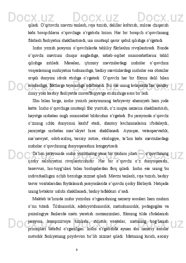 8qiladi. O‘qituvchi mavzu tanlash, reja tuzish, dalillar keltirish, xulosa chiqarish
kabi   bosqichlarni   o‘quvchiga   o‘rgatishi   lozim.   Har   bir   bosqich   o‘quvchining
fikrlash faoliyatini shakllantiradi, uni mustaqil qaror qabul qilishga o‘rgatadi.
Insho   yozish   jarayoni   o‘quvchilarda   tahliliy   fikrlashni   rivojlantiradi.   Bunda
o‘quvchi   mavzuni   chuqur   anglashga,   sabab-oqibat   munosabatlarini   tahlil
qilishga   intiladi.   Masalan,   ijtimoiy   mavzulardagi   insholar   o‘quvchini
voqealarning mohiyatini tushunishga, badiiy mavzulardagi insholar esa obrazlar
orqali   dunyoni   idrok   etishga   o‘rgatadi.   O‘quvchi   har   bir   fikrini   dalil   bilan
asoslashga, faktlarga tayanishga odatlanadi. Bu esa uning kelajakda har qanday
ilmiy yoki kasbiy faoliyatda muvaffaqiyatga erishishiga asos bo‘ladi.
Shu   bilan   birga,   insho   yozish   jarayonining   tarbiyaviy   ahamiyati   ham   juda
katta. Insho o‘quvchiga mustaqil fikr yuritish, o‘z nuqtai nazarini shakllantirish,
hayotga nisbatan ongli munosabat bildirishni o‘rgatadi. Bu jarayonda o‘quvchi
o‘zining   ichki   dunyosini   kashf   etadi,   shaxsiy   kechinmalarini   ifodalaydi,
jamiyatga   nisbatan   mas’uliyat   hissi   shakllanadi.   Ayniqsa,   vatanparvarlik,
ma’naviyat,   odob-axloq,   tarixiy   xotira,   ekologiya,   ta’lim   kabi   mavzulardagi
insholar o‘quvchining dunyoqarashini kengaytiradi.
Ta’lim   jarayonida   insho   yozishning   yana   bir   muhim   jihati   —   o‘quvchining
ijodiy   salohiyatini   rivojlantirishidir.   Har   bir   o‘quvchi   o‘z   dunyoqarashi,
tasavvuri,   his-tuyg‘ulari   bilan   boshqalardan   farq   qiladi.   Insho   esa   uning   bu
individualligini ochib berishga xizmat qiladi. Mavzu tanlash, reja tuzish, badiiy
tasvir vositalaridan foydalanish jarayonlarida o‘quvchi ijodiy fikrlaydi. Natijada
uning betakror uslubi shakllanadi, badiiy tafakkuri o‘sadi.
Maktab  ta’limida insho yozishni  o‘rganishning  nazariy asoslari  ham  muhim
o‘rin   tutadi.   Tilshunoslik,   adabiyotshunoslik,   matnshunoslik,   pedagogika   va
psixologiya   fanlarida   matn   yaratish   mexanizmlari,   fikrning   tilda   ifodalanish
jarayoni,   kompozitsiya   tuzilishi,   stilistik   vositalar,   matnning   bog‘lanish
prinsiplari   batafsil   o‘rganilgan.   Insho   o‘rgatishda   aynan   shu   nazariy   asoslar
metodik   faoliyatning   poydevori   bo‘lib   xizmat   qiladi.   Matnning   kirish,   asosiy 