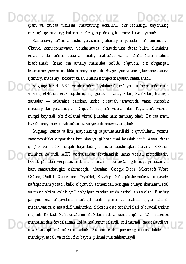 9qism   va   xulosa   tuzilishi,   mavzuning   ochilishi,   fikr   izchilligi,   bayonning
mantiqliligi nazariy jihatdan asoslangan pedagogik tamoyillarga tayanadi.
Zamonaviy   ta’limda   insho   yozishning   ahamiyati   yanada   ortib   bormoqda.
Chunki   kompetensiyaviy   yondashuvda   o‘quvchining   faqat   bilim   olishigina
emas,   balki   bilimi   asosida   amaliy   mahsulot   yarata   olishi   ham   muhim
hisoblanadi.   Insho   esa   amaliy   mahsulot   bo‘lib,   o‘quvchi   o‘z   o‘rgangan
bilimlarini yozma shaklda namoyon qiladi. Bu jarayonda uning kommunikativ,
ijtimoiy, madaniy, axborot bilan ishlash kompetensiyalari shakllanadi.
Bugungi  kunda  AKT   vositalaridan  foydalanish,  onlayn   platformalarda   matn
yozish,   elektron   esse   topshiriqlari,   grafik   organayzerlar,   klasterlar,   konsept
xaritalar   —   bularning   barchasi   insho   o‘rgatish   jarayonida   yangi   metodik
imkoniyatlar   yaratmoqda.   O‘quvchi   raqamli   vositalardan   foydalanib   yozma
nutqni boyitadi, o‘z fikrlarini  vizual  jihatdan ham  tartiblay oladi. Bu esa  matn
tuzish jarayonini soddalashtiradi va yanada mazmunli qiladi.
Bugungi   kunda   ta’lim   jarayonining   raqamlashtirilishi   o‘quvchilarni   yozma
savodxonlikka o‘rgatishda butunlay yangi bosqichni boshlab berdi. Avval faqat
qog‘oz   va   ruchka   orqali   bajariladigan   insho   topshiriqlari   hozirda   elektron
muhitga   ko‘chdi.   AKT   vositalaridan   foydalanish   insho   yozish   metodikasini
texnik   jihatdan   yengillashtiribgina   qolmay,   balki   pedagogik   nuqtayi   nazardan
ham   samaradorligini   oshirmoqda.   Masalan,   Google   Docs,   Microsoft   Word
Online,   Padlet,   Classroom,   ZiyoNet,   EduPage   kabi   platformalarda   o‘quvchi
nafaqat matn yozadi, balki o‘qituvchi tomonidan berilgan onlayn sharhlarni real
vaqtning o‘zida ko‘rib, yo‘l qo‘yilgan xatolar ustida darhol ishlay oladi. Bunday
jarayon   esa   o‘quvchini   mustaqil   tahlil   qilish   va   matnni   qayta   ishlash
madaniyatiga o‘rgatadi.Shuningdek, elektron esse topshiriqlari o‘quvchilarning
raqamli   fikrlash   ko‘nikmalarini   shakllantirishga   xizmat   qiladi.   Ular   internet
manbalaridan foydalangan holda ma’lumot izlaydi, solishtiradi, taqqoslaydi  va
o‘z   mustaqil   xulosalariga   keladi.   Bu   esa   insho   janrining   asosiy   talabi   —
mantiqiy, asosli va izchil fikr bayon qilishni mustahkamlaydi. 