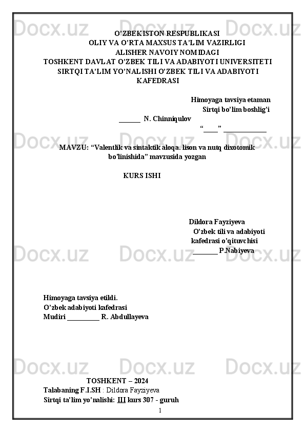 O’ZBEKISTON RESPUBLIKASI
OLIY VA O’RTA MAXSUS TA’LIM VAZIRLIGI
ALISHER NAVOIY NOMIDAGI
TOSHKENT DAVLAT O’ZBEK TILI VA ADABIYOTI UNIVERSITETI
SIRTQI TA’LIM YO’NALISHI O’ZBEK TILI VA ADABIYOTI
KAFEDRASI
Himoyaga tavsiya etaman
Sirtqi bo’lim boshlig’i
                                          ______  N. Chinniqulov
“____” ____________
MAVZU: “ Valentlik va sintaktik aloqa. lison va nutq dixotomik
bo'linishida ” mavzusida yozgan 
KURS ISHI
                                       
Dildora Fayziyeva
 O’zbek tili va adabiyoti 
kafedrasi o’qituvchisi
_______ P.Nabiyeva
Himoyaga tavsiya etildi. 
O’zbek adabiyoti kafedrasi
Mudiri _________ R. Abdullayeva
                          
                        TOSHKENT – 2024         
Talabaning F.I.SH  : Dildora Fayziyeva
Sirtqi ta’lim yo’nalishi:  III  kurs 307 - guruh 
                                                                            1 