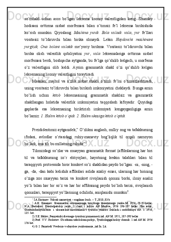 so’zshakl   uchun   asos   bo’lgan   leksema   lisoniy   valentligidan   keng.   Shunday
hodisani   orttirma   nisbat   morfemasi   bilan   o’timsiz   fe’l   leksema   birikishida
ko’rish   mumkin.   Qiyoslang:   Mashina   yurdi .   Bola   uxladi .   uxla ,   yur   fe’llari
vositasiz   to’ldiruvchi   bilan   birika   olmaydi.   Lekin   Haydovchi   mashinani
yurgizdi,   Ona   bolani   uxlatdi   me’yoriy   birikma.   Vositasiz   to’ldiruvchi   bilan
birika   olish   valentlik   qobiliyatini   yur ,   uxla   leksemalariga   orttirma   nisbat
morfemasi berdi, boshqacha aytganda, bu fe’lga qo’shilib kelgach, u morfema
o’z   valentligini   olib   keldi.   Ayrim   grammatik   shakl   o’zi   qo’shilib   kelgan
leksemaning lisoniy valentligini toraytiradi. 
Masalan,   majhul   va   o’zlik   nisbat   shakli   o’timli   fe’lni   o’timsizlashtiradi,
uning vositasiz to’ldiruvchi bilan birikish imkoniyatini cheklaydi. Bunga amin
bo’lish   uchun   kitob   leksemasining   grammatik   shaklsiz   va   grammatik
shakllangan   holatida   valentlik   imkoniyatini   taqqoslash   kifoyadir.   Quyidagi
gaplarda   esa   leksemaning   biriktirish   imkoniyati   kengayganligiga   amin
bo’lamiz:  1. Halim kitob o’qidi. 2. Halim ukasiga kitob o’qitdi.
Prezdidentimiz aytganidek,” O’zlikni anglash, milliy ong va tafakkurning
ifodasi,   avlodlar   o’rtasidagi   ruhiy-manaviy   bog’liqlik   til   orqali   namoyon
bo’ladi, ona tili bu millatning ruhidir” 1
 
Tilimizdagi  so’zlar  va  muayyan  grammatik  format  (affikslarning  har   biri
til   va   tafakkurning   zo’r   ehtiyojlari,   hayotning   keskin   talablari   bilan   til
taraqqiyoti protsessida biror konkret so’z shaklidan paydo bo’lgan: -ni, -ning, -
ga,   -da,   -dan   kabi   kelishik   affikslari   aslida   azaliy   emas,   ularning   har   birining
o’ziga   xos   muayyan   tarixi   va   konkret   rivojlanish   qonuni   borki,   ilmiy   analiz
yo’li   bilan   har   bir   so’z   va   har   bir   affiksning   paydo   bo’lish   tarixi,   rivojlanish
qonunlari, taraqqiyot yo’llarining ochilishi, aniqlanishi mumkin 2
.
1
  İ.A.Karimov. Yuksak manaviyat  –  engilmas kuch.  –  T.,2010, 83-b
2
  A.N.   Kononov.   Grammatika   sovremennogo   tureykogo   literaturnogo   yazıka.M.   1956,   78-97-betlar.
N.A.   Baskakov.   Karakalpakskiy   yazık,   1   chast   1   izd-vo   AN   Moskva,   1956   196-197   betlar.   Shu   avtor,
Osootnosheniyalichnıx     i     ukazatelnıx   mestoimenii   v   tyurskix   yazıkax.   Dokla d ı   i   soobsheniya   AN.   1.   1956,
135- bet.
2) S.E. Malov, Pamyatniki drevnego-tyurskoy pismennosti izd. AN M. 1951, 187-198 betlar.
3) Prof. V.V. Reshetov. Ob odnom uzbekskom padeje, Tyurkologigicheskiy sbornik. 1 izd AN M. 1956
176-bet. 
4) G. I. Ramstedt Vvedenie v altayskoe yazıkoznanie, izd İn. Lit. 
