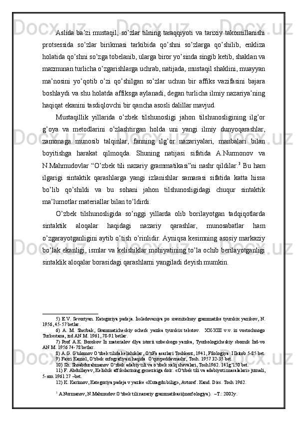 Aslida ba’zi mustaqil, so’zlar tilning taraqqiyoti va tarixiy takomillanishi
protsessida   so’zlar   birikmasi   tarkibida   qo’shni   so’zlarga   qo’shilib,   enkliza
holatida qo’shni so’zga tobelanib, ularga biror yo’sinda singib ketib, shaklan va
mazmunan turlicha o’zgarishlarga uchrab, natijada, mustaqil shaklini, muayyan
ma’nosini   yo’qotib   o’zi   qo’shilgan   so’zlar   uchun   bir   affiks   vazifasini   bajara
boshlaydi va shu holatda affiksga aylanadi, degan turlicha ilmiy nazariya’ning
haqiqat ekanini tasdiqlovchi bir qancha asosli dalillar mavjud.
Mustaqillik   yillarida   o’zbek   tilshunosligi   jahon   tilshunosligining   ilg’or
g’oya   va   metodlarini   o’zlashtirgan   holda   uni   yangi   ilmiy   dunyoqarashlar,
zamonaga   munosib   talqinlar,   fanning   ilg’or   nazariyalari,   manbalari   bilan
boyitishga   harakat   qilmoqda.   Shuning   natijasi   sifatida   A.Nurmonov   va
N.Mahmudovlar “O’zbek tili nazariy grammatikasi”ni nashr qildilar. 3
  Bu ham
ilgarigi   sintaktik   qarashlarga   yangi   izlanishlar   samarasi   sifatida   katta   hissa
bo’lib   qo’shildi   va   bu   sohani   jahon   tilshunosligidagi   chuqur   sintaktik
ma’lumotlar materiallar bilan to’ldirdi.
O’zbek   tilshunosligida   so’nggi   yillarda   olib   borilayotgan   tadqiqotlarda
sintaktik   aloqalar   haqidagi   nazariy   qarashlar,   munosabatlar   ham
o’zgarayotganligini aytib o’tish o’rinlidir. Ayniqsa kesimning asosiy markaziy
bo’lak ekanligi, ismlar va kelishiklar mohiyatining to’la ochib berilayotganligi
sintaklik aloqalar borasidagi qarashlarni yangiladi deyish mumkin. 
         
5) E.V. Sevortyan. Kategoriya  padeja.  İssledovaniya po sravnitelnoy grammatike tyurskix yazıkov, N.
1956, 45-57 betlar.
6)   A.   M.   Sherbak,   Grammaticheskiy   ocherk   yazıka   tyurskix   tekstov.     XX-XIII   v.v.   iz   vostochnogo
Turkestana, izd AN M. 1961, 78-91 betlar.
7)   Prof   A.K.   Borokov   İz   materialov   dlya   istorii   uzbeskogo   yazıka,   Tyurkologicheskiy   sbornik   İzd-vo
AN M. 1956 74-78 betlar.
8)  A.G. G’ulomov O‘zbek tilida kelishiklar, O‘zFa asarlari Toshkent, 1941, Filologiya   I   I kitob 5-85 bet.
9) Faxri Kamol, O‘zbek orfografiyasi haqida    O‘quvpeddavnashr, Tosh. 1957 32-35 bet.
10) Sh. Shoabdurahmanov O‘zbek   adabiy tili va o‘zbek  x alq shevalari, Tosh1962. 141g’150 bet.
11) F. Abdulla y ev, Kelishik affikslarining genezisiga doir. «O‘zbek tili va adabi yo ti masalalari» jurnali,
5-son 1961 27 –bet.
12) K. Karimov, Kategoriya padeja  v yazıke «Kutagdu bilig», Avtoref. Kand. Diss. Tosh 1962.
  
3
 A.Nurmanov, N.Mahmudov.O‘zbek tili nazariy grammatikasi(morfologiya).  –T.: 2002y. 