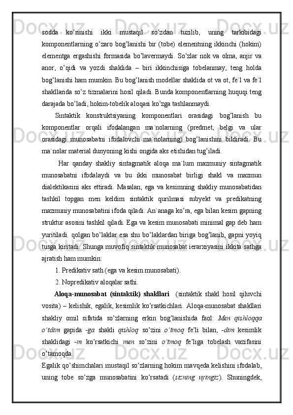 sodda   ko’rinishi   ikki   mustaqil   so’zdan   tuzilib,   uning   tarkibidagi
komponentlarning   o’zaro   bog’lanishi   bir   (tobe)   elementning   ikkinchi   (hokim)
elementga   ergashishi   formasida   bo’lavermaydi.   So’zlar   nok   va   olma,   anjir   va
anor,   o’qidi   va   yozdi   shaklida   –   biri   ikkinchisiga   tobelanmay,   teng   holda
bog’lanishi ham mumkin. Bu bog’lanish modellar shaklida ot va ot, fe`l va fe`l
shakllarida so’z tizmalarini hosil qiladi. Bunda komponentlarning huquqi teng
darajada bo’ladi, hokim-tobelik aloqasi ko’zga tashlanmaydi.
Sintaktik   konstruktsiyaning   komponentlari   orasidagi   bog’lanish   bu
komponentlar   orqali   ifodalangan   ma`nolarning   (predmet,   belgi   va   ular
orasidagi   munosabatni   ifodalovchi   ma`nolarning)   bog’lanishini   bildiradi.   Bu
ma`nolar material dunyoning kishi ongida aks etishidan tug’iladi.
  Har   qanday   shakliy   sintagmatik   aloqa   ma`lum   mazmuniy   sintagmatik
munosabatni   ifodalaydi   va   bu   ikki   munosabat   birligi   shakl   va   mazmun
dialektikasini   aks   ettiradi.   Masalan,   ega   va   kesimning   shakliy   munosabatidan
tashkil   topgan   men   keldim   sintaktik   qurilmasi   subyekt   va   predikatning
mazmuniy munosabatini ifoda qiladi. An`anaga ko’ra, ega bilan kesim gapning
struktur asosini tashkil qiladi. Ega va kesim munosabati minimal gap deb ham
yuritiladi. qolgan bo’laklar esa shu bo’laklardan biriga bog’lanib, gapni yoyiq
tusga kiritadi. Shunga muvofiq sintaktik munosabat  ierarxiyasini ikkita sathga
ajratish ham mumkin:
1. Predikativ sath (ega va kesim munosabati).
2. Nopredikativ aloqalar sathi.
        Aloqa-munosabat   (sintaktik)   shakllari     (sintaktik   shakl   hosil   qiluvchi
vosita)  –  kelishik,  egalik, kesimlik  ko’rsatkichlari.  Aloqa-munosabat  shakllari
shakliy   omil   sifatida   so’zlarning   erkin   bog’lanishida   faol:   Men   qishloqqa
o’tdim   gapida   -ga   shakli   qishloq   so’zini   o’tmoq   fe’li   bilan,   -dim   kesimlik
shaklidagi   -m   ko’rsatkichi   men   so’zini   o’tmoq   fe’liga   tobelash   vazifasini
o’tamoqda. 
Egalik qo’shimchalari mustaqil so’zlarning hokim mavqeda kelishini ifodalab,
uning   tobe   so’zga   munosabatini   ko’rsatadi   ( sizning   uyingiz ).   Shuningdek, 