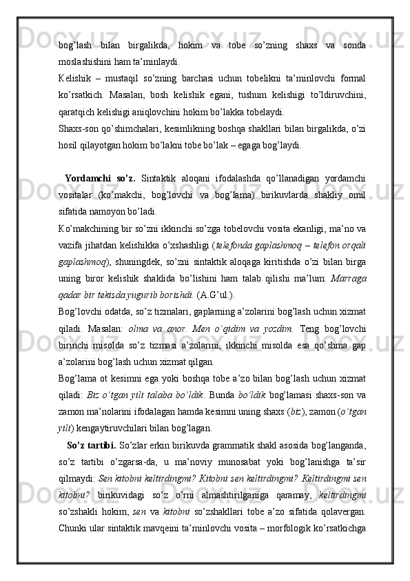 bog’lash   bilan   birgalikda,   hokim   va   tobe   so’zning   shaxs   va   sonda
moslashishini ham ta’minlaydi. 
К elishik   –   mustaqil   so’zning   barchasi   uchun   tobelikni   ta’minlovchi   formal
ko’rsatkich.   Masalan,   bosh   kelishik   egani,   tushum   kelishigi   to’ldiruvchini,
qaratqich kelishigi aniqlovchini hokim bo’lakka tobelaydi. 
Shaxs-son qo’shimchalari, kesimlikning boshqa shakllari bilan birgalikda, o’zi
hosil qilayotgan hokim bo’lakni tobe bo’lak – egaga bog’laydi.
  Yordamchi   so’z.   Sintaktik   aloqani   ifodalashda   qo’llanadigan   yordamchi
vositalar   (ko’makchi,   bog’lovchi   va   bog’lama)   birikuvlarda   shakliy   omil
sifatida namoyon bo’ladi. 
К o’makchining bir so’zni ikkinchi so’zga tobelovchi vosita ekanligi, ma’no va
vazifa jihatdan kelishikka o’xshashligi ( telefonda gaplashmoq – telefon orqali
gaplashmoq ),   shuningdek,   so’zni   sintaktik   aloqaga   kiritishda   o’zi   bilan   birga
uning   biror   kelishik   shaklida   bo’lishini   ham   talab   qilishi   ma’lum:   Marraga
qadar bir tekisda yugurib borishdi.  (A.G’ul.). 
Bog’lovchi odatda, so’z tizmalari, gaplarning a’zolarini bog’lash uchun xizmat
qiladi.   Masalan:   olma   va   anor.   Men   o’qidim   va   yozdim.   Teng   bog’lovchi
birinchi   misolda   so’z   tizmasi   a’zolarini,   ikkinchi   misolda   esa   qo’shma   gap
a’zolarini bog’lash uchun xizmat qilgan. 
Bog’lama  ot   kesimni  ega   yoki   boshqa  tobe  a’zo  bilan  bog’lash  uchun   xizmat
qiladi:   Biz   o’tgan   yili   talaba   bo’ldik .   Bunda   bo’ldik   bog’lamasi   shaxs-son   va
zamon ma’nolarini ifodalagan hamda kesimni uning shaxs ( biz ), zamon ( o’tgan
yili ) kengaytiruvchilari bilan bog’lagan. 
    So’z tartibi.  So’zlar erkin birikuvda grammatik shakl asosida bog’langanda,
so’z   tartibi   o’zgarsa-da,   u   ma’noviy   munosabat   yoki   bog’lanishga   ta’sir
qilmaydi:  Sen kitobni keltirdingmi?  К itobni sen keltirdingmi?  К eltirdingmi sen
kitobni?   birikuvidagi   so’z   o’rni   almashtirilganiga   qaramay,   keltirdingmi
so’zshakli   hokim,   sen   va   kitobni   so’zshakllari   tobe   a’zo   sifatida   qolavergan.
Chunki ular sintaktik mavqeini ta’minlovchi vosita – morfologik ko’rsatkichga