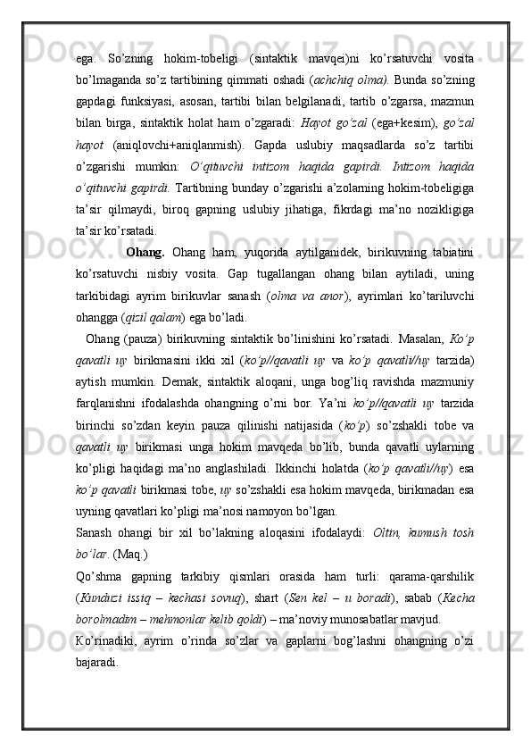 ega.   So’zning   hokim-tobeligi   (sintaktik   mavqei)ni   ko’rsatuvchi   vosita
bo’lmaganda so’z tartibining qimmati  oshadi  ( achchiq olma).   Bunda so’zning
gapdagi   funksiyasi,   asosan,   tartibi   bilan   belgilanadi,   tartib   o’zgarsa,   mazmun
bilan   birga,   sintaktik   holat   ham   o’zgaradi:   Hayot   go’zal   (ega+kesim),   go’zal
hayot   (aniqlovchi+aniqlanmish).   Gapda   uslubiy   maqsadlarda   so’z   tartibi
o’zgarishi   mumkin:   O’qituvchi   intizom   haqida   gapirdi.   Intizom   haqida
o’qituvchi gapirdi.   Tartibning bunday o’zgarishi  a’zolarning hokim-tobeligiga
ta’sir   qilmaydi,   biroq   gapning   uslubiy   jihatiga,   fikrdagi   ma’no   nozikligiga
ta’sir ko’rsatadi. 
              Ohang.   Ohang   ham,   yuqorida   aytilganidek,   birikuvning   tabiatini
ko’rsatuvchi   nisbiy   vosita.   Gap   tugallangan   ohang   bilan   aytiladi,   uning
tarkibidagi   ayrim   birikuvlar   sanash   ( olma   va   anor ),   ayrimlari   ko’tariluvchi
ohangga ( qizil qalam ) ega bo’ladi. 
    Ohang   (pauza)   birikuvning   sintaktik   bo’linishini   ko’rsatadi.   Masalan,   К o’p
qavatli   uy   birikmasini   ikki   xil   ( ko’p//qavatli   uy   va   ko’p   qavatli//uy   tarzida)
aytish   mumkin.   Demak,   sintaktik   aloqani,   unga   bog’liq   ravishda   mazmuniy
farqlanishni   ifodalashda   ohangning   o’rni   bor.   Ya’ni   ko’p//qavatli   uy   tarzida
birinchi   so’zdan   keyin   pauza   qilinishi   natijasida   ( ko’p )   so’zshakli   tobe   va
qavatli   uy   birikmasi   unga   hokim   mavqeda   bo’lib,   bunda   qavatli   uylarning
ko’pligi   haqidagi   ma’no   anglashiladi.   Ikkinchi   holatda   ( ko’p   qavatli//uy )   esa
ko’p qavatli   birikmasi tobe,   uy   so’zshakli esa hokim mavqeda, birikmadan esa
uyning qavatlari ko’pligi ma’nosi namoyon bo’lgan. 
Sanash   ohangi   bir   xil   bo’lakning   aloqasini   ifodalaydi:   Oltin,   kumush   tosh
bo’lar . (Maq.) 
Qo’shma   gapning   tarkibiy   qismlari   orasida   ham   turli:   qarama-qarshilik
( К unduzi   issiq   –   kechasi   sovuq ),   shart   ( Sen   kel   –   u   boradi ),   sabab   ( К echa
borolmadim – mehmonlar kelib qoldi ) – ma’noviy munosabatlar mavjud. 
К o’rinadiki,   ayrim   o’rinda   so’zlar   va   gaplarni   bog’lashni   ohangning   o’zi
bajaradi.                
                       