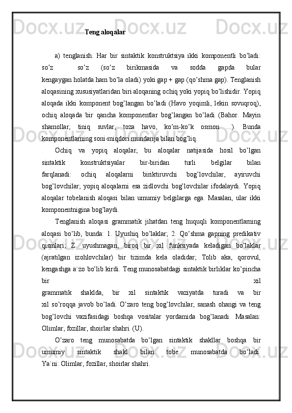Teng aloqalar
a)   tenglanish.   Har   bir   sintaktik   konstruktsiya   ikki   komponentli   bo’ladi:
so’z     so’z   (so’z   birikmasida   va   sodda   gapda   bular
kengaygan holatda ham bo’la oladi) yoki gap + gap (qo’shma gap). Tenglanish
aloqasining xususiyatlaridan biri aloqaning ochiq yoki yopiq bo’lishidir. Yopiq
aloqada   ikki   komponent   bog’langan   bo’ladi   (Havo   yoqimli,   lekin   sovuqroq),
ochiq   aloqada   bir   qancha   komponentlar   bog’langan   bo’ladi   (Bahor.   Mayin
shamollar,   tiniq   suvlar,   toza   havo,   ko’m-ko’k   osmon   ...).   Bunda
komponentlarning soni-miqdori mundarija bilan bog’liq.
Ochiq   va   yopiq   aloqalar,   bu   aloqalar   natijasida   hosil   bo’lgan
sintaktik   konstruktsiyalar   bir-biridan   turli   belgilar   bilan
farqlanadi:   ochiq   aloqalarni   biriktiruvchi   bog’lovchilar,   ayiruvchi
bog’lovchilar;   yopiq   aloqalarni   esa   zidlovchi   bog’lovchilar   ifodalaydi.   Yopiq
aloqalar   tobelanish   aloqasi   bilan   umumiy   belgilarga   ega.   Masalan,   ular   ikki
komponentnigina bog’laydi.
Tenglanish   aloqasi   grammatik   jihatdan   teng   huquqli   komponentlarning
aloqasi   bo’lib,   bunda:   1.   Uyushiq   bo’laklar;   2.   Qo’shma   gapning   predikativ
qismlari;   Z.   uyushmagan,   biroq   bir   xil   funksiyada   keladigan   bo’laklar
(ajratilgan   izohlovchilar)   bir   tizimda   kela   oladidar;   Tolib   aka,   qorovul,
kengashga a`zo bo’lib kirdi. Teng munosabatdagi sintaktik birliklar ko’pincha
bir   xil
grammatik   shaklda,   bir   xil   sintaktik   vaziyatda   turadi   va   bir
xil   so’roqqa   javob   bo’ladi.   O’zaro   teng   bog’lovchilar,   sanash   ohangi   va   teng
bog’lovchi   vazifasidagi   boshqa   vositalar   yordamida   bog’lanadi.   Masalan:
Olimlar, fozillar, shoirlar shahri. (U).
O’zaro   teng   munosabatda   bo’lgan   sintaktik   shakllar   boshqa   bir
umumiy   sintaktik   shakl   bilan   tobe   munosabatda   bo’ladi.
Ya`ni: Olimlar, fozillar, shoirlar shahri.