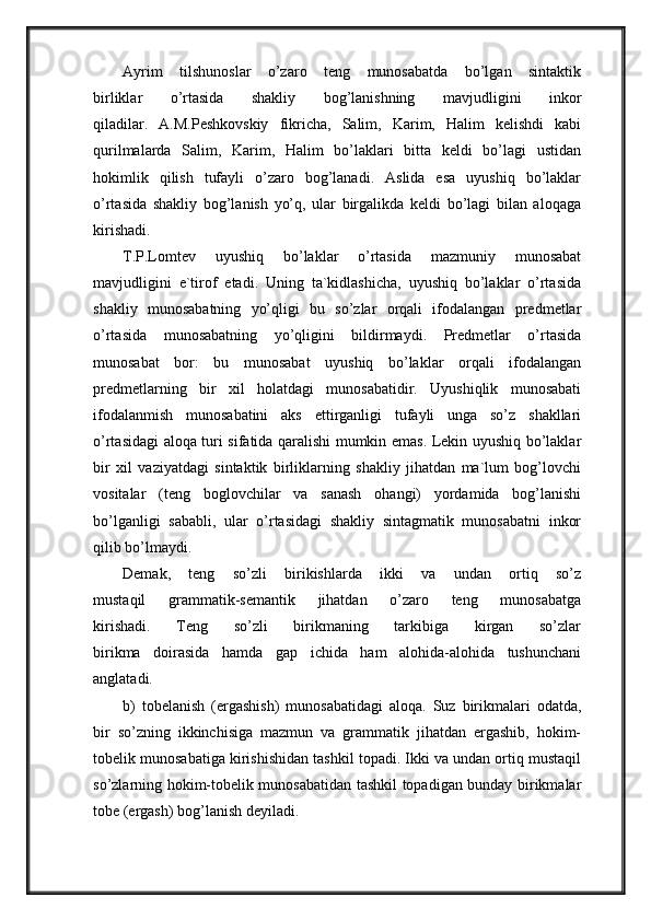 Ayrim   tilshunoslar   o’zaro   teng   munosabatda   bo’lgan   sintaktik
birliklar   o’rtasida   shakliy   bog’lanishning   mavjudligini   inkor
qiladilar.   A.M.Peshkovskiy   fikricha,   Salim,   Karim,   Halim   kelishdi   kabi
qurilmalarda   Salim,   Karim,   Halim   bo’laklari   bitta   keldi   bo’lagi   ustidan
hokimlik   qilish   tufayli   o’zaro   bog’lanadi.   Aslida   esa   uyushiq   bo’laklar
o’rtasida   shakliy   bog’lanish   yo’q,   ular   birgalikda   keldi   bo’lagi   bilan   aloqaga
kirishadi.
T.P.Lomtev   uyushiq   bo’laklar   o’rtasida   mazmuniy   munosabat
mavjudligini   e`tirof   etadi.   Uning   ta`kidlashicha,   uyushiq   bo’laklar   o’rtasida
shakliy   munosabatning   yo’qligi   bu   so’zlar   orqali   ifodalangan   predmetlar
o’rtasida   munosabatning   yo’qligini   bildirmaydi.   Predmetlar   o’rtasida
munosabat   bor:   bu   munosabat   uyushiq   bo’laklar   orqali   ifodalangan
predmetlarning   bir   xil   holatdagi   munosabatidir.   Uyushiqlik   munosabati
ifodalanmish   munosabatini   aks   ettirganligi   tufayli   unga   so’z   shakllari
o’rtasidagi aloqa turi sifatida qaralishi mumkin emas. Lekin uyushiq bo’laklar
bir   xil   vaziyatdagi   sintaktik   birliklarning   shakliy   jihatdan   ma`lum   bog’lovchi
vositalar   (teng   boglovchilar   va   sanash   ohangi)   yordamida   bog’lanishi
bo’lganligi   sababli,   ular   o’rtasidagi   shakliy   sintagmatik   munosabatni   inkor
qilib bo’lmaydi.
Demak,   teng   so’zli   birikishlarda   ikki   va   undan   ortiq   so’z
mustaqil   grammatik-semantik   jihatdan   o’zaro   teng   munosabatga
kirishadi.   Teng   so’zli   birikmaning   tarkibiga   kirgan   so’zlar
birikma   doirasida   hamda   gap   ichida   ham   alohida-alohida   tushunchani
anglatadi. 
b)   tobelanish   (ergashish)   munosabatidagi   aloqa.   Suz   birikmalari   odatda,
bir   so’zning   ikkinchisiga   mazmun   va   grammatik   jihatdan   ergashib,   hokim-
tobelik munosabatiga kirishishidan tashkil topadi. Ikki va undan ortiq mustaqil
so’zlarning hokim-tobelik munosabatidan tashkil topadigan bunday birikmalar
tobe (ergash) bog’lanish deyiladi.