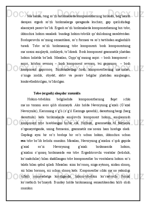 Ma`lumki, teng so’zli birikmalarda komponentlarning birikishi, bog’lanish
darajasi   ergash   so’zli   birikmalarga   qaraganda   kuchsiz,   gap   qurilishidagi
ahamiyati passiv bo’ldi. Ergash so’zli birikmalarda komponentlarning biri tobe,
ikkinchisi hokim sanaladi: bundagi hokim-tobelik qo’shilishning xarakteridan:
Boshqaruvchi so’zning semantikasi, so’z formasi va so’z tartibidan anglashilib
turadi.   Tobe   so’zli   birikmaning   tobe   komponenti   bosh   komponentning
ma`nosini aniqlaydi, izohlaydi, to’ldiradi. Bosh komponent grammatik jihatdan
hokim   holatda   bo’ladi.   Masalan,   Oqqo’rg’onning   anjiri   –   bosh   komponent   –
anjiri,   kitobni   sevmoq   –   bosh   komponent   sevmoq,   tez   gapirmoq     –   bosh
komponent   gapirmoq.   Birikmalardagi   bosh   komponentlarning   ma`nolari,
o’ringa   xoslik,   obyekt,   aktiv   va   passiv   belgilar   jihatidan   aniqlangan,
konkretlashtirilgan, to’ldirilgan.
       Tobe (ergash) aloqalar xususida
Hokim-tobelikni   belgilashda   komponentlarning   faqat   ichki
ma`no   tomoni   asos   qilib   olinmaydi.   Aks   holda   Navoiyning   g’azali   (G’azal
Navoiyniki), Karimning o’g’li (o’g’il Karimga qarashli), daraxtning bargi (barg
daraxtniki)   kabi   birikmalarda   aniqlovchi   komponent   hokim,   aniqlanmish
komponent   tobe   hisoblangan   bo’lar   edi.   Holbuki,   grammatika   til   faktlarini
o’rganayotganda,   uning   formasini,   grammatik   ma`nosini   ham   hisobga   oladi.
Gapdagi   ayni   bir   so’z   boshqa   bir   so’z   uchun   hokim,   ikkinchisi   uchun
esa   tobe   bo’lib   kelishi   mumkin.   Masalan,   Navoiyning   g’azalini   o’qidi   gapida
g’azal   so’zi   Navoiyning   g’azali   birikmasida   hokim,
g’azalini   o’qimoq   birikmasida   esa   tobe.   Ergashtiruvchi   vositalar   (kelishik,
ko’makchilar) bilan shakllangan tobe komponentlar bu vositalarni hokim so’z
talabi bilan qabul qiladi. Masalan: sizni ko’rmoq, sizga aytmoq, sizdan olmoq,
siz   bilan   bormoq,   siz   uchun   olmoq   kabi.   Konponentlar   ichki   ma`no   yakinligi
tufayli   munosabatga   kirishganda,   hokim-tobelikni   ko’rsatuvchi   formal
ko’rsatkich   bo’lmaydi.   Bunday   holda   birikmaning   semantikasidan   bilib   olish
mumkin:
