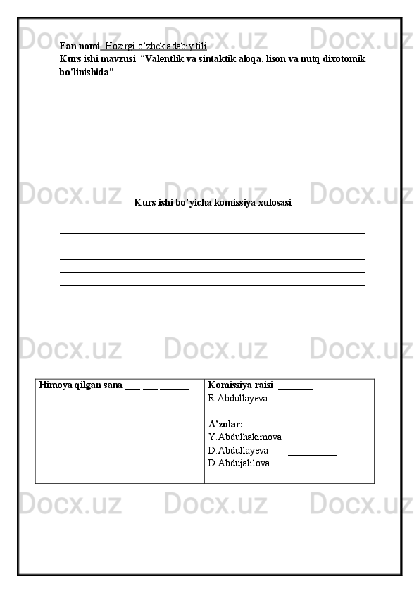 Fan nomi : Hozirgi o’zbek adabiy tili
Kurs ishi mavzusi : “ Valentlik va sintaktik aloqa. lison va nutq dixotomik 
bo'linishida”
Kurs ishi bo’yicha komissiya xulosasi 
______________________________________________________________
______________________________________________________________
______________________________________________________________
______________________________________________________________
______________________________________________________________
______________________________________________________________
Himoya qilgan sana  ___ ___ ______ Komissiya raisi   _______ 
R.Abdullayeva
A’zolar:
Y.Abdulhakimova      __________
D.Abdullayeva        __________
D.Abdujalilova         __________ 