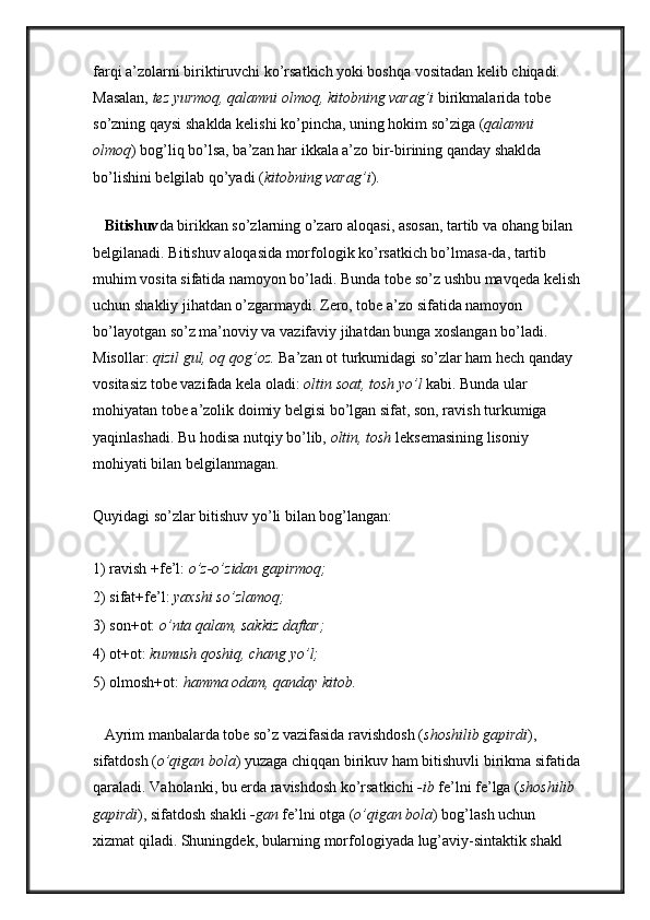 farqi a’zolarni biriktiruvchi ko’rsatkich yoki boshqa vositadan kelib chiqadi. 
Masalan,  tez yurmoq, qalamni olmoq, kitobning varag’i  birikmalarida tobe 
so’zning qaysi shaklda kelishi ko’pincha, uning hokim so’ziga ( qalamni 
olmoq ) bog’liq bo’lsa, ba’zan har ikkala a’zo bir-birining qanday shaklda 
bo’lishini belgilab qo’yadi ( kitobning varag’i ). 
    
   Bitishuv da birikkan so’zlarning o’zaro aloqasi, asosan, tartib va ohang bilan 
belgilanadi. Bitishuv aloqasida morfologik ko’rsatkich bo’lmasa-da, tartib 
muhim vosita sifatida namoyon bo’ladi. Bunda tobe so’z ushbu mavqeda kelish
uchun shakliy jihatdan o’zgarmaydi. Zero, tobe a’zo sifatida namoyon 
bo’layotgan so’z ma’noviy va vazifaviy jihatdan bunga xoslangan bo’ladi. 
Misollar:  qizil gul, oq qog’oz.  Ba’zan ot turkumidagi so’zlar ham hech qanday 
vositasiz tobe vazifada kela oladi:  oltin soat, tosh yo’l  kabi. Bunda ular 
mohiyatan tobe a’zolik doimiy belgisi bo’lgan sifat, son, ravish turkumiga 
yaqinlashadi. Bu hodisa nutqiy bo’lib,  oltin, tosh  leksemasining lisoniy 
mohiyati bilan belgilanmagan. 
Quyidagi so’zlar bitishuv yo’li bilan bog’langan: 
1) ravish +fe’l:  o’z-o’zidan gapirmoq; 
2) sifat+fe’l:  yaxshi so’zlamoq; 
3) son+ot:  o’nta qalam, sakkiz daftar; 
4) ot+ot:  kumush qoshiq, chang yo’l; 
5) olmosh+ot:  hamma odam, qanday kitob. 
   Ayrim manbalarda tobe so’z vazifasida ravishdosh ( shoshilib gapirdi ), 
sifatdosh ( o’qigan bola ) yuzaga chiqqan birikuv ham bitishuvli birikma sifatida
qaraladi. Vaholanki, bu erda ravishdosh ko’rsatkichi  -ib  fe’lni fe’lga ( shoshilib 
gapirdi ), sifatdosh shakli  -gan  fe’lni otga ( o’qigan bola ) bog’lash uchun 
xizmat qiladi. Shuningdek, bularning morfologiyada lug’aviy-sintaktik shakl