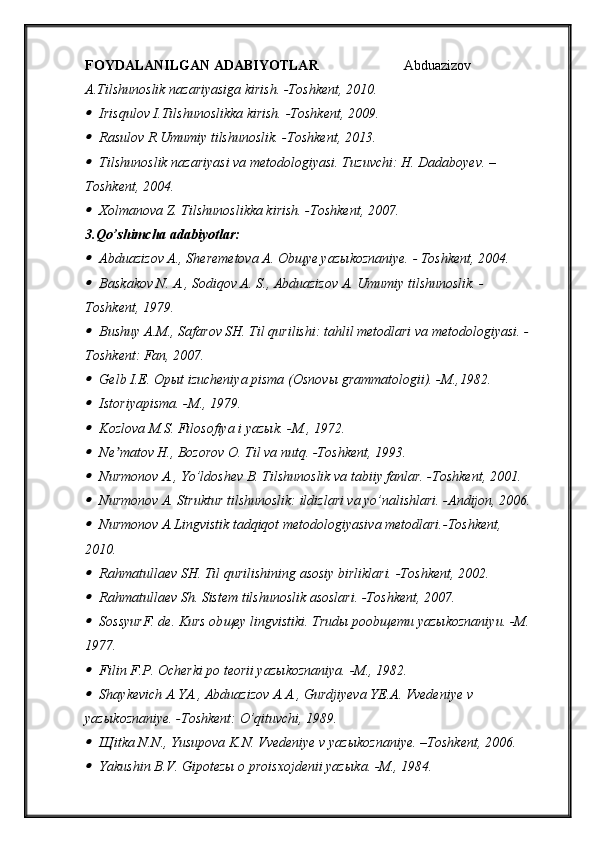 FOYDALANILGAN ADABIYOTLAR    Abduazizov 
A.Tilshunoslik nazariyasiga kirish. -Toshkent, 2010.
Irisqulov I.Tilshunoslikka kirish. -Toshkent, 2009.

Rasulov R.Umumiy tilshunoslik. -Toshkent, 2013.

Tilshunoslik nazariyasi va metodologiyasi. Tuzuvchi: H. Dadaboyev. –
Toshkent, 2004.

Xolmanova Z. Tilshunoslikka kirish. -Toshkent, 2007.
3. Qo’shimcha adabiyotlar: 

Abduazizov A., Sheremetova A. Ob щ ye yaz ы koznaniye. - Toshkent, 2004.

Baskakov N. A., Sodiqov A. S., Abduazizov A. Umumiy tilshunoslik. -
Toshkent, 1979.

Bushuy A.M., Safarov SH. Til qurilishi: tahlil metodlari va metodologiyasi. -
Toshkent: Fan, 2007.

Gelb I.E. Op ы t izucheniya pisma (Osnov ы  grammatologii). -M.,1982.

Istoriyapisma.   -M.,   1979.

Kozlova M.S. Filosofiya i yaz ы k. -M., 1972.

Ne matov H., Bozorov O. Til va nutq. -T	ʼ oshkent , 1993.	

Nurmonov A., Yo’ldoshev B. Tilshunoslik va tabiiy fanlar. -Toshkent, 2001.

Nurmonov A. Struktur tilshunoslik: ildizlari va yo’nalishlari. -Andijon, 2006.

Nurmonov A.Lingvistik tadqiqot metodologiyasiva metodlari.-Toshkent, 
2010.

Rahmatullaev SH. Til qurilishining asosiy birliklari. -T oshkent , 2002.

Rahmatullaev Sh. Sistem tilshunoslik asoslari. -T oshkent , 2007.

SossyurF. de. Kurs ob щ ey lingvistiki.  Trudы poobщemu yazыkoznaniyu.   -M.
1977.

Filin F.P. Ocherki po teorii yaz ы koznaniya. -M., 1982.

Shaykevich A.YA., Abduazizov A.A., Gurdjiyeva YE.A. Vvedeniye v 
yaz ы koznaniye. -Toshkent: O’qituvchi, 1989.

Щ itka N.N., Yusupova K.N. Vvedeniye v yaz ы koznaniye. –Toshkent, 2006.

Yakushin B.V. Gipotez ы  o proisxojdenii yaz ы ka. -M., 1984. 