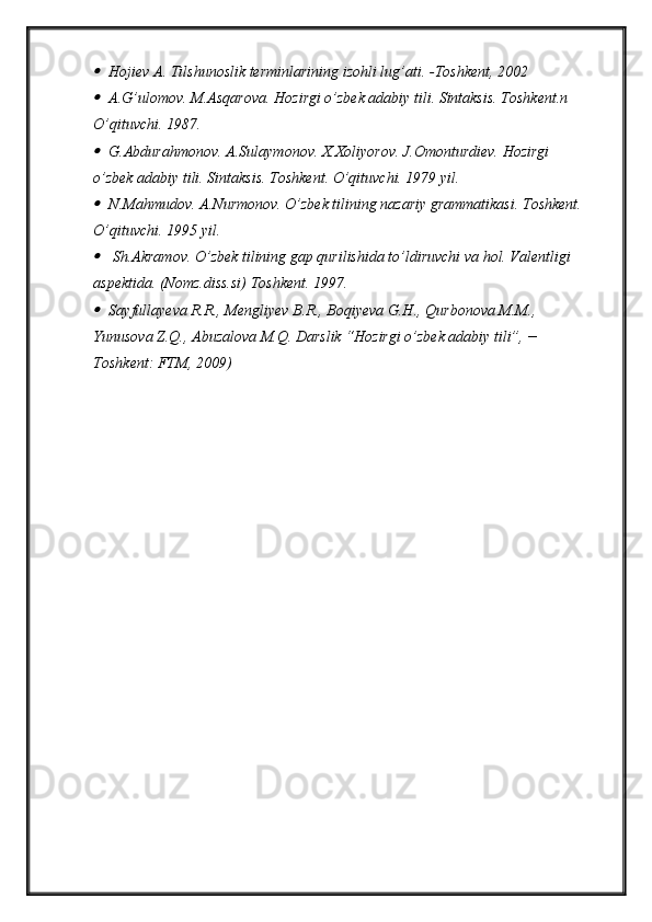 Hojiev A. Tilshunoslik terminlarining izohli lug’ati. - T oshkent, 2002
A.G’ulomov. M.Asqarova. Hozirgi o’zbek adabiy tili. Sintaksis. Toshkent.n 
O’qituvchi. 1987.
G.Abdurahmonov. A.Sulaymonov. X.Xoliyorov. J.Omonturdiev. Hozirgi 
o’zbek adabiy tili. Sintaksis. Toshkent. O’qituvchi. 1979 yil.
N.Mahmudov. A.Nurmonov. O’zbek tilining nazariy grammatikasi. Toshkent.
O’qituvchi. 1995 yil.
 Sh.Akramov. O’zbek tilining gap qurilishida to’ldiruvchi va hol. Valentligi 
aspektida. (Nomz.diss.si) Toshkent. 1997.  
Sayfullayeva R.R., Mengliyev B.R., Boqiyeva G.H., Qurbonova M.M., 
Yunusova Z.Q., Abuzalova M.Q. Darslik “Hozirgi o’zbek adabiy tili”, − 
Toshkent: FTM, 2009)