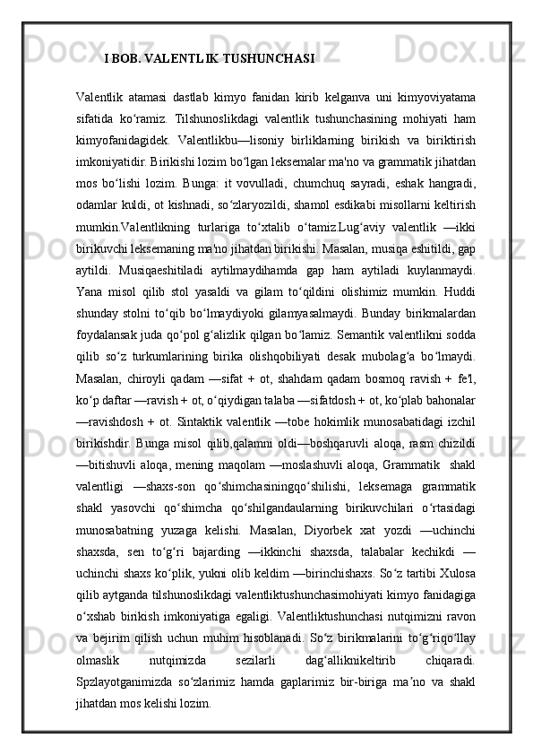I BOB. VALENTLIK TUSHUNCHAS I
Valentlik   atamasi   dastlab   kimyo   fanidan   kirib   kelganva   uni   kimyoviyatama
sifatida   ko ramiz.   Tilshunoslikdagi   valentlik   tushunchasining   mohiyati   hamʻ
kimyofanidagidek.   Valentlikbu—lisoniy   birliklarning   birikish   va   biriktirish
imkoniyatidir. Birikishi lozim bo lgan leksemalar ma'no va grammatik jihatdan	
ʻ
mos   bo lishi   lozim.   Bunga:   it   vovulladi,   chumchuq   sayradi,   eshak   hangradi,	
ʻ
odamlar kuldi, ot kishnadi, so zlaryozildi, shamol esdikabi misollarni keltirish	
ʻ
mumkin.Valentlikning   turlariga   to xtalib   o tamiz.Lug aviy   valentlik   —ikki	
ʻ ʻ ʻ
birikuvchi leksemaning ma'no jihatdan birikishi. Masalan, musiqa eshitildi, gap
aytildi.   Musiqaeshitiladi   aytilmaydihamda   gap   ham   aytiladi   kuylanmaydi.
Yana   misol   qilib   stol   yasaldi   va   gilam   to qildini   olishimiz   mumkin.   Huddi	
ʻ
shunday   stolni   to qib   bo lmaydiyoki   gilamyasalmaydi.   Bunday   birikmalardan	
ʻ ʻ
foydalansak juda qo pol g alizlik qilgan bo lamiz. Semantik valentlikni sodda	
ʻ ʻ ʻ
qilib   so z   turkumlarining   birika   olishqobiliyati   desak   mubolag a   bo lmaydi.	
ʻ ʻ ʻ
Masalan,   chiroyli   qadam   —sifat   +   ot,   shahdam   qadam   bosmoq   ravish   +   fe'l,
ko p daftar —ravish + ot, o qiydigan talaba —sifatdosh + ot, ko plab bahonalar	
ʻ ʻ ʻ
—ravishdosh   +   ot.   Sintaktik   valentlik   —tobe   hokimlik   munosabatidagi   izchil
birikishdir.   Bunga   misol   qilib,qalamni   oldi—boshqaruvli   aloqa,   rasm   chizildi
—bitishuvli   aloqa,   mening   maqolam   —moslashuvli   aloqa,   Grammatik     shakl
valentligi   —shaxs-son   qo shimchasiningqo shilishi,   leksemaga   grammatik	
ʻ ʻ
shakl   yasovchi   qo shimcha   qo shilgandaularning   birikuvchilari   o rtasidagi	
ʻ ʻ ʻ
munosabatning   yuzaga   kelishi.   Masalan,   Diyorbek   xat   yozdi   —uchinchi
shaxsda,   sen   to g ri   bajarding   —ikkinchi   shaxsda,   talabalar   kechikdi   —	
ʻ ʻ
uchinchi shaxs ko plik, yukni olib keldim —birinchishaxs. So z tartibi Xulosa
ʻ ʻ
qilib aytganda tilshunoslikdagi valentliktushunchasimohiyati kimyo fanidagiga
o xshab   birikish   imkoniyatiga   egaligi.   Valentliktushunchasi   nutqimizni   ravon	
ʻ
va   bejirim   qilish   uchun   muhim   hisoblanadi.   So z   birikmalarini   to g riqo llay	
ʻ ʻ ʻ ʻ
olmaslik     nutqimizda     sezilarli     dag alliknikeltirib     chiqaradi.
ʻ
Spzlayotganimizda   so zlarimiz   hamda   gaplarimiz   bir-biriga   ma no   va   shakl	
ʻ ʼ
jihatdan mos kelishi lozim.