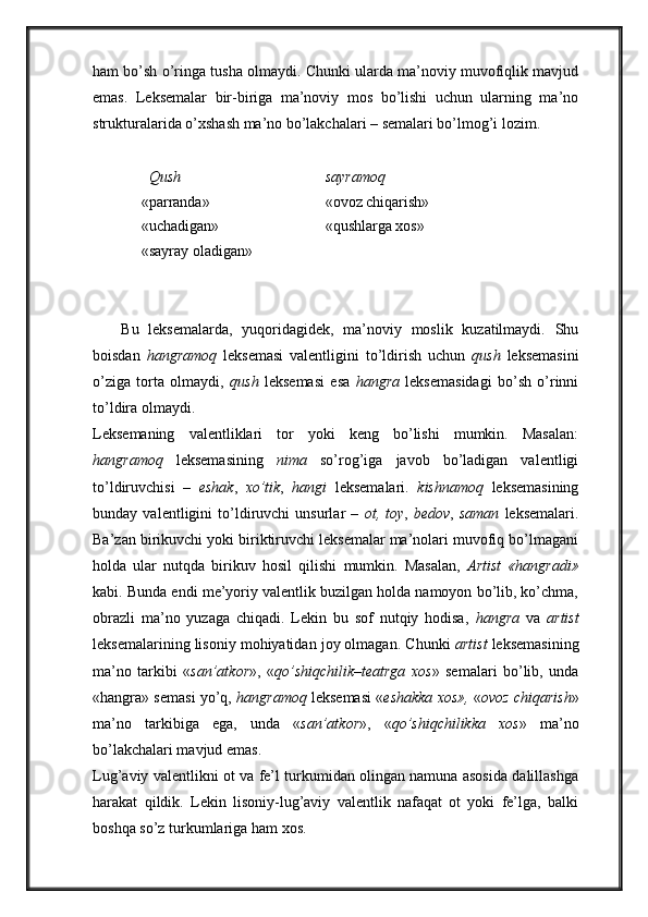 ham bo’sh o’ringa tusha olmaydi. Chunki ularda ma’noviy muvofiqlik mavjud
emas.   Leksemalar   bir-biriga   ma’noviy   mos   bo’lishi   uchun   ularning   ma’no
strukturalarida o’xshash ma’no bo’lakchalari – semalari bo’lmog’i lozim. 
   Qush sayramoq
«parranda» «ovoz chiqarish»
«uchadigan» «qushlarga xos»
«sayray oladigan»
      Bu   leksemalarda,   yuqoridagidek,   ma’noviy   moslik   kuzatilmaydi.   Shu
boisdan   hangramoq   leksemasi   valentligini   to’ldirish   uchun   qush   leksemasini
o’ziga   torta   olmaydi,   qush   leksemasi   esa   hangra   leksemasidagi   bo’sh   o’rinni
to’ldira olmaydi. 
Leksemaning   valentliklari   tor   yoki   keng   bo’lishi   mumkin.   Masalan:
hangramoq   leksemasining   nima   so’rog’iga   javob   bo’ladigan   valentligi
to’ldiruvchisi   –   eshak ,   xo’tik ,   hangi   leksemalari.   kishnamoq   leksemasining
bunday   valentligini   to’ldiruvchi   unsurlar   –   ot,   toy ,   bedov ,   saman   leksemalari.
Ba’zan birikuvchi yoki biriktiruvchi leksemalar ma’nolari muvofiq bo’lmagani
holda   ular   nutqda   birikuv   hosil   qilishi   mumkin.   Masalan,   Artist   «hangradi»
kabi. Bunda endi me’yoriy valentlik buzilgan holda namoyon bo’lib, ko’chma,
obrazli   ma’no   yuzaga   chiqadi.   Lekin   bu   sof   nutqiy   hodisa,   hangra   va   artist
leksemalarining lisoniy mohiyatidan joy olmagan. Chunki  artist  leksemasining
ma’no   tarkibi   « san’atkor »,   « qo’shiqchilik – teatrga   xos »   semalari   bo’lib,   unda
«hangra» semasi yo’q,  hangramoq  leksemasi « eshakka xos»,  « ovoz chiqarish »
ma’no   tarkibiga   ega,   unda   « san’atkor »,   « qo’shiqchilikka   xos »   ma’no
bo’lakchalari mavjud emas. 
Lug’aviy valentlikni ot va fe’l turkumidan olingan namuna asosida dalillashga
harakat   qildik.   Lekin   lisoniy-lug’aviy   valentlik   nafaqat   ot   yoki   fe’lga,   balki
boshqa so’z turkumlariga ham xos.  