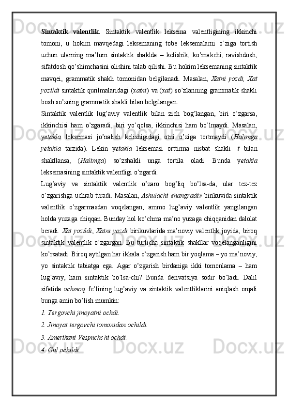 Sintaktik   valentlik.   Sintaktik   valentlik   leksema   valentligining   ikkinchi
tomoni,   u   hokim   mavqedagi   leksemaning   tobe   leksemalarni   o’ziga   tortish
uchun   ularning   ma’lum   sintaktik   shaklda   –   kelishik,   ko’makchi,   ravishdosh,
sifatdosh qo’shimchasini olishini talab qilishi. Bu hokim leksemaning sintaktik
mavqei,   grammatik   shakli   tomonidan   belgilanadi.   Masalan,   Xatni   yozdi,   Xat
yozildi   sintaktik qurilmalaridagi ( xatni ) va ( xat ) so’zlarining grammatik shakli
bosh so’zning grammatik shakli bilan belgilangan. 
Sintaktik   valentlik   lug’aviy   valentlik   bilan   zich   bog’langan,   biri   o’zgarsa,
ikkinchisi   ham   o’zgaradi,   biri   yo’qolsa,   ikkinchisi   ham   bo’lmaydi.   Masalan,
y etakla   leksemasi   jo’nalish   kelishigidagi   otni   o’ziga   tortmaydi   ( Halimga
yetakla   tarzida).   Lekin   y etakla   leksemasi   orttirma   nisbat   shakli   -t   bilan
shakllansa,   ( Halimga )   so’zshakli   unga   tortila   oladi.   Bunda   y etakla
leksemasining sintaktik valentligi o’zgardi. 
Lug’aviy   va   sintaktik   valentlik   o’zaro   bog’liq   bo’lsa-da,   ular   tez-tez
o’zgarishga uchrab turadi. Masalan,   Ashulachi «hangradi»  birikuvida sintaktik
valentlik   o’zgarmasdan   voqelangan,   ammo   lug’aviy   valentlik   yangilangan
holda yuzaga chiqqan. Bunday hol ko’chma ma’no yuzaga chiqqanidan dalolat
beradi.   Xat   yozildi ,   Xatni   yozdi   birikuvlarida ma’noviy  valentlik joyida,  biroq
sintaktik   valentlik   o’zgargan.   Bu   turlicha   sintaktik   shakllar   voqelanganligini
ko’rsatadi. Biroq aytilgan har ikkala o’zgarish ham bir yoqlama – yo ma’noviy,
yo   sintaktik   tabiatga   ega.   Agar   o’zgarish   birdaniga   ikki   tomonlama   –   ham
lug’aviy,   ham   sintaktik   bo’lsa-chi?   Bunda   derivatsiya   sodir   bo’ladi.   Dalil
sifatida   ochmoq   fe’lining   lug’aviy   va   sintaktik   valentliklarini   aniqlash   orqali
bunga amin bo’lish mumkin: 
1. Tergovchi jinoyatni ochdi. 
2. Jinoyat tergovchi tomonidan ochildi. 
3. Amerikani Vespuchchi ochdi. 
4. Gul ochildi.  