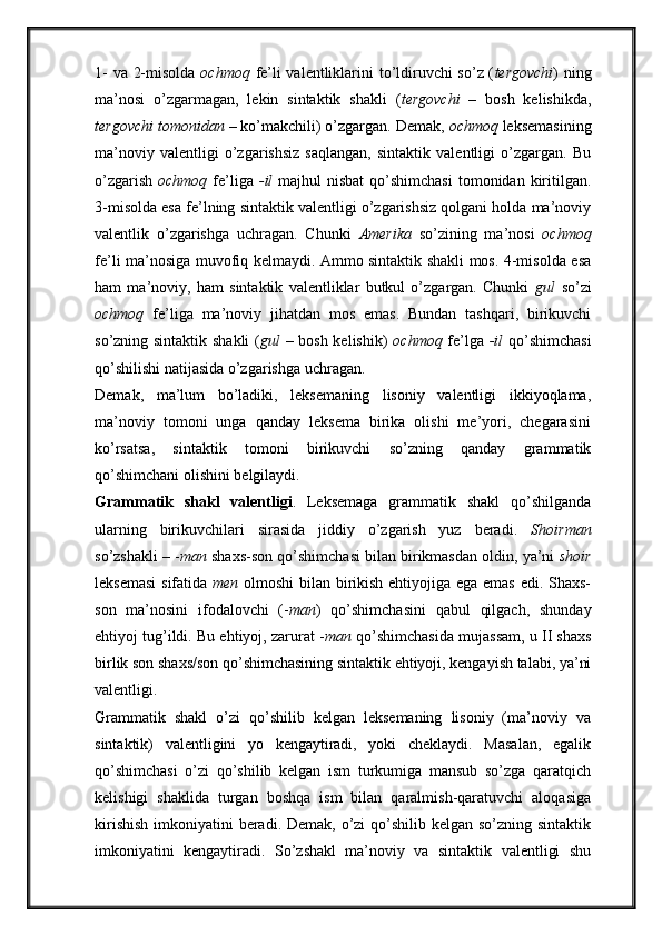 1- va 2-misolda   ochmoq   fe’li valentliklarini to’ldiruvchi so’z ( tergovchi ) ning
ma’nosi   o’zgarmagan,   lekin   sintaktik   shakli   ( tergovchi   –   bosh   kelishikda,
tergovchi tomonidan  – ko’makchili) o’zgargan. Demak,  ochmoq  leksemasining
ma’noviy   valentligi   o’zgarishsiz   saqlangan,   sintaktik   valentligi   o’zgargan.   Bu
o’zgarish   ochmoq   fe’liga   -il   majhul  nisbat  qo’shimchasi  tomonidan kiritilgan.
3-misolda esa fe’lning sintaktik valentligi o’zgarishsiz qolgani holda ma’noviy
valentlik   o’zgarishga   uchragan.   Chunki   Amerika   so’zining   ma’nosi   ochmoq
fe’li ma’nosiga muvofiq kelmaydi. Ammo sintaktik shakli mos. 4-misolda esa
ham   ma’noviy,   ham   sintaktik   valentliklar   butkul   o’zgargan.   Chunki   gul   so’zi
ochmoq   fe’liga   ma’noviy   jihatdan   mos   emas.   Bundan   tashqari,   birikuvchi
so’zning sintaktik shakli  ( gul   – bosh kelishik)   ochmoq   fe’lga   -il   qo’shimchasi
qo’shilishi natijasida o’zgarishga uchragan. 
Demak,   ma’lum   bo’ladiki,   leksemaning   lisoniy   valentligi   ikkiyoqlama,
ma’noviy   tomoni   unga   qanday   leksema   birika   olishi   me’yori,   chegarasini
ko’rsatsa,   sintaktik   tomoni   birikuvchi   so’zning   qanday   grammatik
qo’shimchani olishini belgilaydi. 
Grammatik   shakl   valentligi .   Leksemaga   grammatik   shakl   qo’shilganda
ularning   birikuvchilari   sirasida   jiddiy   o’zgarish   yuz   beradi.   Shoirman
so’zshakli – - man  shaxs-son qo’shimchasi bilan birikmasdan oldin, ya’ni  shoir
leksemasi  sifatida   men   olmoshi bilan birikish ehtiyojiga ega emas edi. Shaxs-
son   ma’nosini   ifodalovchi   (- man )   qo’shimchasini   qabul   qilgach,   shunday
ehtiyoj tug’ildi. Bu ehtiyoj, zarurat - man  qo’shimchasida mujassam, u II shaxs
birlik son shaxs/son qo’shimchasining sintaktik ehtiyoji, kengayish talabi, ya’ni
valentligi. 
Grammatik   shakl   o’zi   qo’shilib   kelgan   leksemaning   lisoniy   (ma’noviy   va
sintaktik)   valentligini   yo   kengaytiradi,   yoki   cheklaydi.   Masalan,   egalik
qo’shimchasi   o’zi   qo’shilib   kelgan   ism   turkumiga   mansub   so’zga   qaratqich
kelishigi   shaklida   turgan   boshqa   ism   bilan   qaralmish-qaratuvchi   aloqasiga
kirishish  imkoniyatini  beradi. Demak, o’zi qo’shilib kelgan so’zning sintaktik
imkoniyatini   kengaytiradi.   So’zshakl   ma’noviy   va   sintaktik   valentligi   shu