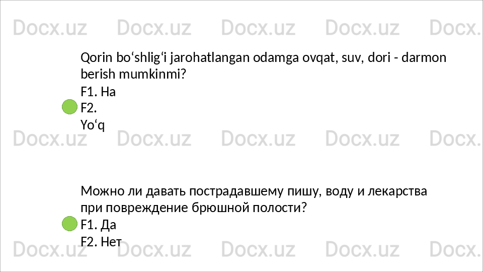 Qorin   bo‘shlig‘i   jarohatlangan   odamga   ovqat,   suv,   dori   -   darmon 
berish mumkinmi?
F1. Ha 
F2.  
Yo‘q
Можно   ли   давать   пострадавшему   пишу,   воду   и   лекарства
при повреждение брюшной полости?
F1.   Да
F2.   Нет 