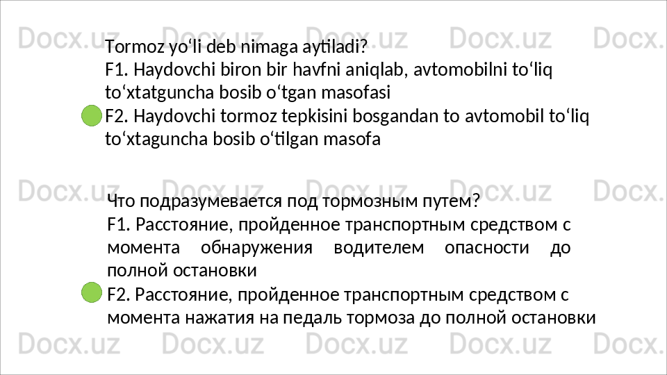 Tormoz   yo‘li   deb   nimaga   aytiladi?
F1.   Haydovchi   biron   bir   havfni   aniqlab,   avtomobilni   to‘liq
to‘xtatguncha bosib o‘tgan masofasi
F2.   Haydovchi   tormoz   tepkisini   bosgandan   to   avtomobil   to‘liq 
to‘xtaguncha bosib o‘tilgan masofa
Что   подразумевается   под   тормозным   путем?
F1. Расстояние, пройденное транспортным средством с
момента   обнаружения   водителем   опасности   до
полной  остановки
F2. Расстояние, пройденное транспортным средством с 
момента   нажатия   на   педаль   тормоза   до   полной   остановки 