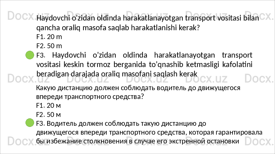 Haydovchi   o'zidan   oldinda   harakatlanayotgan   transport   vositasi   bilan
qancha   oraliq   masofa   saqlab   harakatlanishi   kerak ?
F1. 20 m
F2.   50   m
F3.   Haydovchi   o'zidan   oldinda   harakatlanayotgan   transport
vositasi   keskin   tormoz   berganida   to'qnashib   ketmasligi   kafolatini
beradigan darajada oraliq masofani saqlash kerak
Какую   дистанцию   должен   соблюдать   водитель   до   движущегося 
впереди транспортного средства?
F1.   20   м
F2.   50   м
F3.   Водитель   должен   соблюдать   такую   дистанцию   до
движущегося   впереди   транспортного   средства,   которая   гарантировала 
бы избежание столкновения в случае его экстренной остановки 