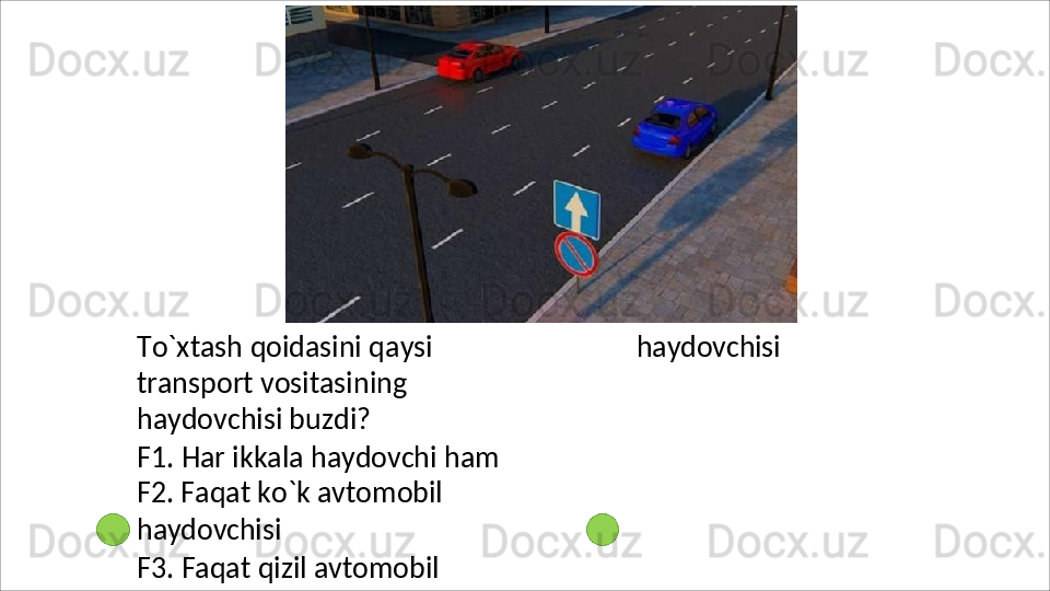 To`xtash   qoidasini   qaysi  
transport vositasining 
haydovchisi buzdi?
F1.   Har   ikkala   haydovchi   ham 
F2. Faqat ko`k avtomobil 
haydovchisi
F3.   Faqat   qizil   avtomobil  haydovchisi 