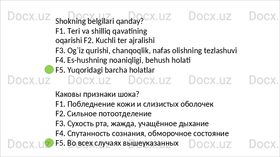 Shokning   belgilari   qanday?
F1.   Teri   va   shilliq   qavatining  
oqarishi F2. Kuchli ter ajralishi
F3.   Og`iz   qurishi,   chanqoqlik,   nafas   olishning   tezlashuvi 
F4. Es-hushning noaniqligi, behush holati
F5.   Yuqoridagi   barcha   holatlar
Каковы   признаки   шока?
F1.   Побледнение   кожи   и   слизистых   оболочек
F2. Сильное потоотделение
F3.   Сухость   рта,   жажда,   учащённое   дыхание
F4.   Спутанность   сознания,   обморочное   состояние 
F5. Во всех случаях вышеуказанных 