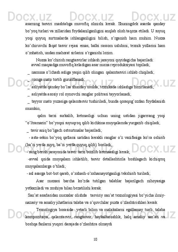 asarning   tasviri   mashtabga   muvofiq   olinishi   kerak.   Shuningdek   asarda   qanday
bo’yoq turlari va xillaridan foydalanilganligini anqlab olish taqoza etiladi. U suyuq
yoqi   quyuq   surtmalarda   ishlanganligini   bilish,   o’rganish   ham   muhim.   Nusxa
ko’chiruvchi   faqat   tasvir   rejasi   emas,   balki   rassom   uslubini,   texnik   yollarini   ham
o’xshatish, undan mahorat sirlarini o’rganishi lozim.
  Nusxa ko’chirish rangtasvirlar ishlash jarayoni quyidagicha bajariladi:
      avval maqsadga muvofiq keladigan asar nusxa reproduksiyasi topiladi;
  _  namuna o’lchash asliga yaqin qilib olingan  qalamtasviri ishlab chiqiladi;
  _  romga mato tortib guruntlanadi;
  _  asliyatda qanday bo’lsa shunday usulda, texnikada ishlashga hozirlanadi;
  _  asliyatda asosiy rol oynovchi ranglar politrasi tayyorlanadi;
  _  tayyor mato yuzasiga qalamtasvir tushiriladi, bunda qoraqog’ozdan foydalanish
mumkin;
        qalm   tarxi   surkalib,   ketmasligi   uchun   uning   ustidan   jigarrrang   yoqi
“o’ltramarin” bo’yoqni suyuqroq qilib kichkina muyqalamda yurgazib chiqiladi;
 _  tavir aniq bo’lgach ostsurtmalar bajariladi;
    -   asta-sekin   bo’yoq   qatlami   uatidan   kerakli   ranglar   o’z   vazifasiga   ko’ra   oshirib
(ba’zi yerda suyq, ba’zi yerda quyuq qilib) boriladi;
 - rang berish jarayonida tasvir tarxi buzilib ketmaasligi kerak;
  -avval   qoida   muyqalam   ishlatilib,   tasvir   detallashtirila   boshlagach   kichiqroq
muyqalamlarga o’tiladi;
 - asl asarga bot-bot qarab, o’xshash-o’xshamayotganligi tekshirib turiladi;
       Asar   nusxasi   barcha   ko’zda   tutilgan   talablar   bajarilgach   nihoyasiga
yetkaziladi va xoshiya bilan bezatilishi kerak.
   San’at asarlaridan nusxalar olishda   tasviriy san’at texnologiyasi bo‘yicha ilmiy-
nazariy va amaliy jihatlarini talaba va o’quvchilar puxta o’zlashtirishlari kerak.
Texnologiya   borasida     yetarli   bilim   va   malakalarni   egallamay   turib,   talaba
kompozitsiya,   qalamtasvir,   rangtasvir,   haykaltaroshlik,   halq   amaliy   san’ati   va
boshqa fanlarni yuqori darajada o‘zlashtira olmaydi
10 