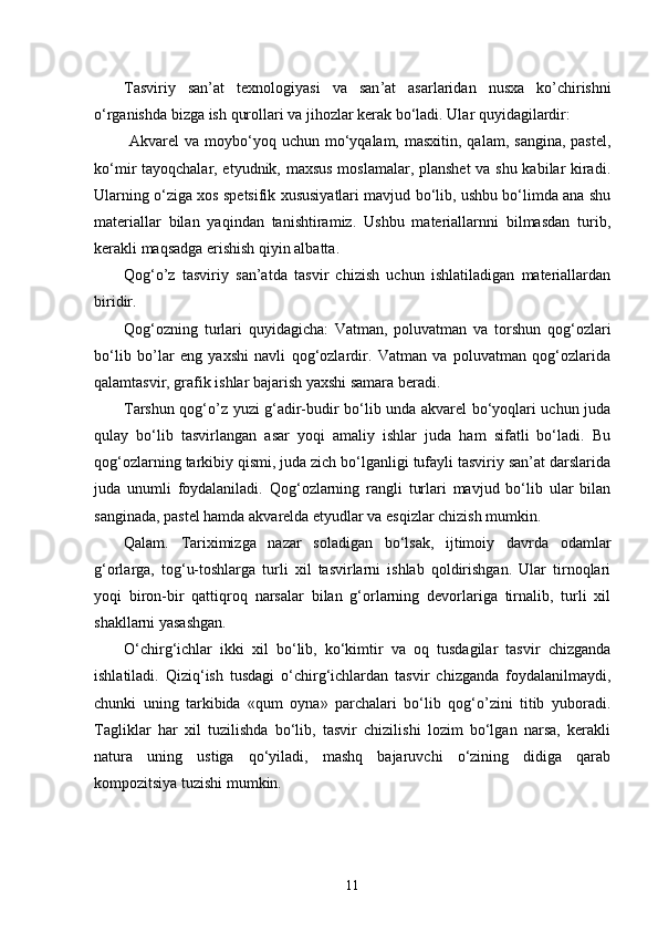 Tasviriy   san ’ at   texnologiyasi   va   san ’ at   asarlaridan   nusxa   ko ’ chirishni
o ‘ rganishda   bizga   ish   qurollari   va   jihozlar   kerak   bo ‘ ladi .  Ular quyidagilardir:
  Akvarel   va moybo‘yoq uchun  mo‘yqalam, masxitin,  qalam,  sangina,  pastel,
ko‘mir tayoqchalar, etyudnik, maxsus moslamalar, planshet va shu kabilar kiradi.
Ularning o‘ziga xos spetsifik xususiyatlari mavjud bo‘lib, ushbu bo‘limda ana shu
materiallar   bilan   yaqindan   tanishtiramiz.   Ushbu   materiallarnni   bilmasdan   turib,
kerakli maqsadga erishish qiyin albatta.
Qog‘o’z   tasviriy   san’atda   tasvir   chizish   uchun   ishlatiladigan   materiallardan
biridir.
Qog‘ozning   turlari   quyidagicha:   Vatman,   poluvatman   va   torshun   qog‘ozlari
bo‘lib   bo’lar   eng   yaxshi   navli   qog‘ozlardir.   Vatman   va   poluvatman   qog‘ozlarida
qalamtasvir, grafik ishlar bajarish yaxshi samara beradi.
Tarshun qog‘o’z yuzi g‘adir-budir bo‘lib unda akvarel bo‘yoqlari uchun juda
qulay   bo‘lib   tasvirlangan   asar   yoqi   amaliy   ishlar   juda   ham   sifatli   bo‘ladi.   Bu
qog‘ozlarning tarkibiy qismi, juda zich bo‘lganligi tufayli tasviriy san’at darslarida
juda   unumli   foydalaniladi.   Qog‘ozlarning   rangli   turlari   mavjud   bo‘lib   ular   bilan
sanginada, pastel hamda akvarelda etyudlar va esqizlar chizish mumkin.
Qalam.   Tariximizga   nazar   soladigan   bo‘lsak,   ijtimoiy   davrda   odamlar
g‘orlarga,   tog‘u-toshlarga   turli   xil   tasvirlarni   ishlab   qoldirishgan.   Ular   tirnoqlari
yoqi   biron-bir   qattiqroq   narsalar   bilan   g‘orlarning   devorlariga   tirnalib,   turli   xil
shakllarni yasashgan.
O‘chirg‘ichlar   ikki   xil   bo‘lib,   ko‘kimtir   va   oq   tusdagilar   tasvir   chizganda
ishlatiladi.   Qiziq‘ish   tusdagi   o‘chirg‘ichlardan   tasvir   chizganda   foydalanilmaydi,
chunki   uning   tarkibida   «qum   oyna»   parchalari   bo‘lib   qog‘o’zini   titib   yuboradi.
Tagliklar   har   xil   tuzilishda   bo‘lib,   tasvir   chizilishi   lozim   bo‘lgan   narsa,   kerakli
natura   uning   ustiga   qo‘yiladi,   mashq   bajaruvchi   o‘zining   didiga   qarab
kompozitsiya tuzishi mumkin.
11 