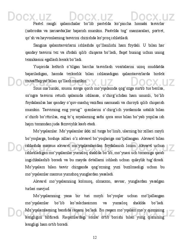 Pastel   rangli   qalamchalar   bo‘lib   pastelda   ko‘pincha   homaki   tasvirlar
(nabroska   va   zarisavka)lar   bajarish   mumkin.   Pastelda   tog‘   manzaralari,   portret,
qo‘sh va hayvonlarning tasvirini chizishda ko‘proq ishlatiladi.
Sangina   qalamtasvirlarni   ishlashda   qo‘llanilishi   ham   foydali.   U   bilan   har
qanday   tasvirni   tez   va   ifodali   qilib   chiqarsa   bo‘ladi,   faqat   buning   uchun   uning
texnikasini egallash kerak bo‘ladi.
Yuqorida   keltirib   o‘tilgan   barcha   tasvirlash   vositalarini   uzoq   muddatda
bajariladigan,   hamda   tezkorlik   bilan   ishlanadigan   qalamtasvirlarda   birdek
muvaffaqiyat bilan qo‘llash mumkin.
Sous ma’lumki, sousni suvga qorib mo‘yqalamda qog‘ozga surtib tus berilsa,
so‘ngra   tasvirni   retush   qalamida   ishlansa,   o‘chirg‘ichdan   ham   unumli,   bo’lib
foydalanilsa har qanday o‘quv-mashq vazifani namunali va chiroyli qilib chiqarish
mumkin.   Tasvirning   eng   yorug’‘   qismlarini   o‘chirg‘ich   yordamida   ustalik   bilan
o‘chirib bo‘rttirilsa, eng to‘q soyalarning sathi  qora sous  bilan bo‘yab yopilsa ish
hajm tomondan juda fazoviylik kasb etadi.
Mo‘yqalamlar. Mo‘yqalamlar ikki xil turga bo‘linib, ularning bir xillari moyli
bo‘yoqlarga, boshqa xillari  o’z akvarel  bo‘yoqlariga mo‘ljallangan. Akvarel bilan
ishlashda   maxsus   akvarel   mo‘yqalamlaridan   foydalanish   lozim.   Akvarel   uchun
ishlatiladigan mo‘yqalamlar yumaloq shaklda bo‘lib, mo‘ynasi uch tomoniga qarab
ingichkalashib   boradi   va   bu   mayda   detallarni   ishlash   uchun   qulaylik   tug‘diradi.
Mo‘yqalam   bilan   tasvir   chizganda   qog‘ozning   yuzi   buzilmasligi   uchun   bu
mo‘yqalamlar maxsus yumshoq yunglardan yasaladi.
Akvarel   mo‘yqalamning   kolonoq,   olmaxon,   savsar,   yunglardan   yasalgan
turlari mavjud.
Mo‘yqalamning   yana   bir   turi   moyli   bo‘yoqlar   uchun   mo‘ljallangan
mo‘yqalamlar   bo‘lib   ko’rakchasimon   va   yumaloq   shaklda   bo‘ladi.
Mo‘yqalamlarning bandida raqami bo‘ladi. Bu raqam mo‘yqalam mo‘y qismining
kengligini   bildiradi.   Raqamlardagi   sonlar   ortib   borishi   bilan   yung   qismining
kengligi ham ortib boradi.
12 