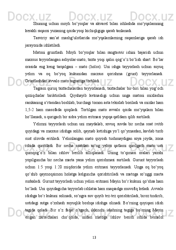 Shuning   uchun   moyli   bo‘yoqlar   va   akvarel   bilan   ishlashda   mo‘yqalamning
kerakli raqami yuzaning qoida yoqi kichiqligiga qarab tanlanadi.
Tasviriy   san’at   mashg‘ulotlarida   mo‘yqalamlarning   raqamlariga   qarab   ish
jarayonida ishlatiladi.
Matoni   gruntlash.   Moyli   bo‘yoqlar   bilan   rangtasvir   ishini   bajarish   uchun
maxsus tayyorlangan ashyolar-mato, taxta yoqi qalin qog‘o’z bo‘lish shart. Bo’lar
orasida   eng   keng   tarqalgani   –   mato   (holos).   Uni   ishga   tayyorlash   uchun   suyuq
yelim   va   oq   bo‘yoq   kukunidan   maxsus   qorishma   (grunt)   tayyorlanadi.
Gruntlashdan avvalo mato tagramga tortiladi.
Tagram  quruq taxtachalardan tayyorlanadi, taxtachalar  bir-biri  bilan  yog‘och
qoziqchalar   biriktiriladi.   Qiyshayib   ketmasligi   uchun   unga   matoni   mixlashni
ramkaning o‘rtasidan boshlab, burchagi tomon asta tekislab boriladi va mixlar ham
1,5-2   ham   masofada   qoqiladi.   Tortilgan   mato   avvalo   qoida   mo‘yqalam   bilan
ho‘llanadi, u qurigach bir sidra yelim eritmasi yupqa qatldam qilib surtiladi.
Yelimni   tayyorlash   uchun   uni   maydalab,   sovuq   suvda   bir   necha   soat   ivitib
quyidagi va maxsus idishga solib, qaynab ketishiga yo‘l qo‘ymasdan, kavlab turib
sust   olovda   eritiladi.   Yelimlangan   mato   quyosh   tushmaydigan   soya   joyda,   xona
ichida   quritiladi.   Bir   necha   soatdan   so‘ng   yelim   qatlami   qurilgach   mato   usti
qumqog‘o’z   bilan   ishlov   berilib   silliqlanadi.   Uning   to‘qimasi   oralari   yaxshi
yopilguncha   bir   necha   marta   yana   yelim   qorishmasi   surtiladi.   Gurunt   tayyorlash
uchun   1:5   yoqi   1:20   miqdorida   yelim   eritmasi   tayyorlanadi.   Unga   oq   bo‘yoq
qo‘shib   qaymoqsimon   holatga   kelguncha   qorishtiriladi   va   matoga   so‘nggi   marta
surkaladi. Gurunt tayyorlash uchun yelim eritmasi Mayin bo‘r kukuni qo‘shsa ham
bo‘ladi. Uni quyidagicha tayyorlab ishlatsa ham maqsadga muvofiq keladi. Avvalo
idishga bo‘r kukuni solinadi, so‘ngra suv quyib tez-tez qorishtiriladi, biroz tindirib,
ustidagi   sutga   o‘xshash   suyuqlik   boshqa   idishga   olinadi.   Bo‘rning   quyiqasi   idish
tagida   qoladi.   Bir   o’z   faqat   o‘tgach,   ikkinchi   idishning   tagiga   bo‘rning   Mayin
erigan   zarrachalari   cho‘qoida,   undan   matoga   ishlov   berish   ishida   bemalol
13 