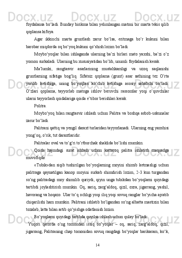 foydalansa bo‘ladi. Bunday birikma bilan yelimlangan matoni bir marta tekis qilib
qoplansa kifoya. 
Agar   ikkinchi   marta   gruntlash   zarur   bo‘lsa,   eritmaga   bo‘r   kukuni   bilan
barobar miqdorda oq bo‘yoq kukuni qo‘shish lozim bo‘ladi.
Moybo‘yoqlar   bilan   ishlaganda   ularning   ba’zi   birlari   mato   yaxshi,   ba’zi   o’z
yomon surkaladi. Ularning bu xususiyatidan bo’lib, unumli foydalanish kerak.
Ma’lumki,   rangtasvir   asarlarining   mustahkamligi   va   uzoq   saqlanishi
gruntlarning   sifatiga   bog‘liq.   Sifatsiz   qoplama   (grunt)   asar   sathining   tez   O’rta
yorilib   ketishiga,   uning   bo‘yoqlari   ko‘chib   ketishiga   asosiy   sababchi   bo‘ladi.
O‘zlari   qoplama,   tayyorlab   matoga   ishlov   beruvchi   rassomlar   yoqi   o‘quvchilar
ularni tayyorlash qoidalariga qoida e’tibor berishlari kerak.
Politra.
Moybo‘yoq bilan rangtasvir ishlash uchun Palitra va boshqa asbob-uskunalar
zarur bo‘ladi.
Palitrani qattiq va yengil daraxt turlaridan tayyorlanadi. Ularning eng yaxshisi
yong‘oq, o‘rik, tut daraxtlaridir.
Palitralar oval va to‘g‘ri to‘rtburchak shaklida bo‘lishi mumkin.
Qoida   hajmdagi   surat   ishlash   uchun   kattaroq   palitra   ishlatish   maqsadga
muvofiqdir.
«Tubik»dan   siqib   tushirilgan   bo‘yoqlarning   moyini   shimib   ketmasligi   uchun
palitraga   qaynatilgan   kanop   moyini   surkab   shimdirish   lozim,   2-3   kun   turgandan
so‘ng palitradagi  moy shimilib quriydi, qiyin unga tubikdan bo‘yoqlarni quyidagi
tartibdi   joylashtirish   mumkin.   Oq,  sariq,   zarg‘aldoq,  qizil,   oxra,   jigarrang,   yashil,
havorang va hoqazo. Ular to‘q ochligi yoqi iliq yoqi sovuq ranglar bo‘yicha ajratib
chiqarilishi ham mumkin. Palitrani ishlatib bo‘lgandan so‘ng albatta mastixin bilan
tozalab, latta bilan artib qo‘yishga odatlanish lozim.
Bo‘yoqlarni quyidagi tartibda quyilsa ishlash uchun qulay bo‘ladi:
  Yuqori   qatorda   o‘ng   tomondan   issiq   bo‘yoqlar   –   oq,   sariq,   zarg‘aldoq,   qizil,
jigarrang,  Palitraning  chap tomonidan  sovuq  rangdagi  bo‘yoqlar   barikaram,  ko‘k,
14 