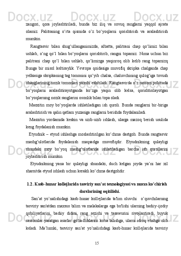 zangori,   qora   joylashtiriladi,   bunda   biz   iliq   va   sovuq   ranglarni   yaqqol   ajrata
olamiz.   Palitraning   o‘rta   qismida   o’z   bo‘yoqlarni   qorishtirish   va   aralashtirish
mumkin.
    Rangtasvir   bilan   shug‘ullanganimizda,   albatta,   palitrani   chap   qo‘limiz   bilan
ushlab,   o‘ng   qo‘l   bilan   bo‘yoqlarni   qorishtirib,   rangni   topamiz.   Nima   uchun   biz
palitrani   chap   qo‘l   bilan   ushlab,   qo‘limizga   yaqinroq   olib   kelib   rang   topamizq
Bunga   bir   misol   keltiraylik.   Yevropa   qoidasiga   muvofiq   skripka   chalganda   chap
yelkasiga skripkaning tag tomonini qo‘yib chalsa, chaluvchining qulog‘iga tovush
ohanglarining nozik tomonlari yaxshi eshitiladi. Rangtasvirda o’z rassom politrada
bo‘yoqlarni   aralashtirayotganda   ko‘zga   yaqin   olib   kelsa,   qorishtirilayotgan
bo‘yoqlarning nozik ranglarini osonlik bilan topa oladi.
    Masxitin   moy   bo‘yoqlarda   ishlatiladigan   ish   quroli.   Bunda   ranglarni   bir-biriga
aralashtirish va qalin qatlam yuzasiga ranglarni berishda foydalaniladi.
    Masxitin   yordamida   keskin   va   uzib-uzib   ishlash,   ularga   mazoq   berish   usulida
keng foydalanish mumkin.
    Etyudnik   –   etyud   ishlashga   moslashtirilgan   ko‘chma   dastgoh.   Bunda   rangtasvir
mashg‘ulotlarida   foydalanish   maqsadga   muvofiqdir.   Etyudnikning   qulayligi
shundaki   moy   bo‘yoq   mashg‘ulotlarida   ishlatiladigan   barcha   ish   qurollarini
joylashtirish mumkin.
    Etyudnikning   yana   bir   qulayligi   shundaki,   duch   kelgan   joyda   ya’ni   har   xil
sharoitda etyud ishlash uchun kerakli ko‘chma dastgohdir.
1.2 . Kasb-hunar kollejlarida tasviriy san’at texnologiyasi va nusxa ko’chirish
darslarining oqitilishi.
San’at   yo’nalishidagi   kasb-hunar   kollejlarida   ta'lim   oluvchi     o’quvchilarning
tasviriy san'atdan maxsus bilim va malakalarga ega bo'lishi ularning badiiy-ijodiy
qobiliyatlarini,   badiiy   didini,   rang   sezishi   va   tasawurini   rivojlantiradi,   buyuk
rassomlar   yaratgan   asarlar   go'za-lliklarini   ko'ra   bilishga,   ularni   idroq   etishga   olib
keladi.   Ma’lumki,   tasviriy   san’at   yo’nalishdagi   kasb-hunar   kollejlarida   tasviriy
15 