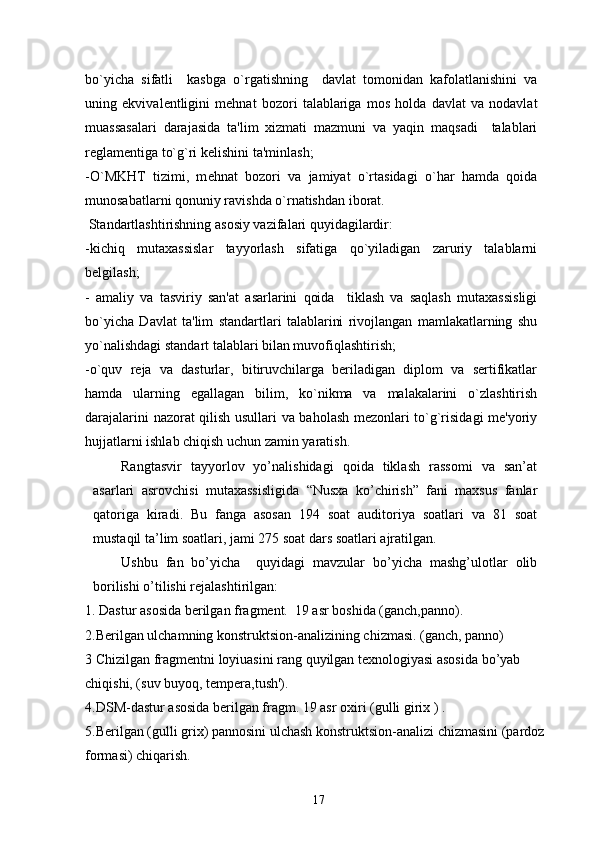 bo`yicha   sifatli     kasbga   o`rgatishning     davlat   tomonidan   kafolatlanishini   va
uning   ekvival е ntligini   m е hnat   bozori   talablariga   mos   holda   davlat   va   nodavlat
muassasalari   darajasida   ta'lim   xizmati   mazmuni   va   yaqin   maqsadi     talablari
r е glam е ntiga to`g`ri k е lishini ta'minlash;
-O`MKHT   tizimi,   m е hnat   bozori   va   jamiyat   o`rtasidagi   o`har   hamda   qoida
munosabatlarni qonuniy ravishda o`rnatishdan iborat.
 Standartlashtirishning asosiy vazifalari quyidagilardir:
-kichiq   mutaxassislar   tayyorlash   sifatiga   qo`yiladigan   zaruriy   talablarni
b е lgilash;
-   amaliy   va   tasviriy   san'at   asarlarini   qoida     tiklash   va   saqlash   mutaxassisligi
bo`yicha   Davlat   ta'lim   standartlari   talablarini   rivojlangan   mamlakatlarning   shu
yo`nalishdagi standart talablari bilan muvofiqlashtirish;
-o`quv   rеja   va   dasturlar,   bitiruvchilarga   bеriladigan   diplom   va   sеrtifikatlar
hamda   ularning   egallagan   bilim,   ko`nikma   va   malakalarini   o`zlashtirish
darajalarini nazorat qilish usullari va baholash mеzonlari to`g`risidagi mе'yoriy
hujjatlarni ishlab chiqish uchun zamin yaratish.
Rangtasvir   tayyorlov   yo’nalishidagi   qoida   tiklash   rassomi   va   san’at
asarlari   asrovchisi   mutaxassisligida   “Nusxa   ko’chirish”   fani   maxsus   fanlar
qatoriga   kiradi.   Bu   fanga   asosan   194   soat   auditoriya   soatlari   va   81   soat
mustaqil ta’lim soatlari, jami 275 soat dars soatlari ajratilgan. 
Ushbu   fan   bo’yicha     quyidagi   mavzular   bo’yicha   mashg’ulotlar   olib
borilishi o’tilishi rejalashtirilgan: 
1. Dastur asosida bеrilgan fragment.  19 asr boshida (ganch,panno).
2.Bеrilgan ulchamning konstruktsion-analizining chizmasi. (ganch, panno)
3 Chizilgan fragmеntni loyiuasini rang quyilgan tеxnologiyasi asosida bo’yab 
chiqishi, (suv buyoq, tеmpеra,tush').
4.DSM-dastur asosida bеrilgan fragm. 19 asr oxiri (gulli girix ) .
5.Bеrilgan (gulli grix) pannosini ulchash konstruktsion-analizi chizmasini (pardoz 
formasi) chiqarish.
17 